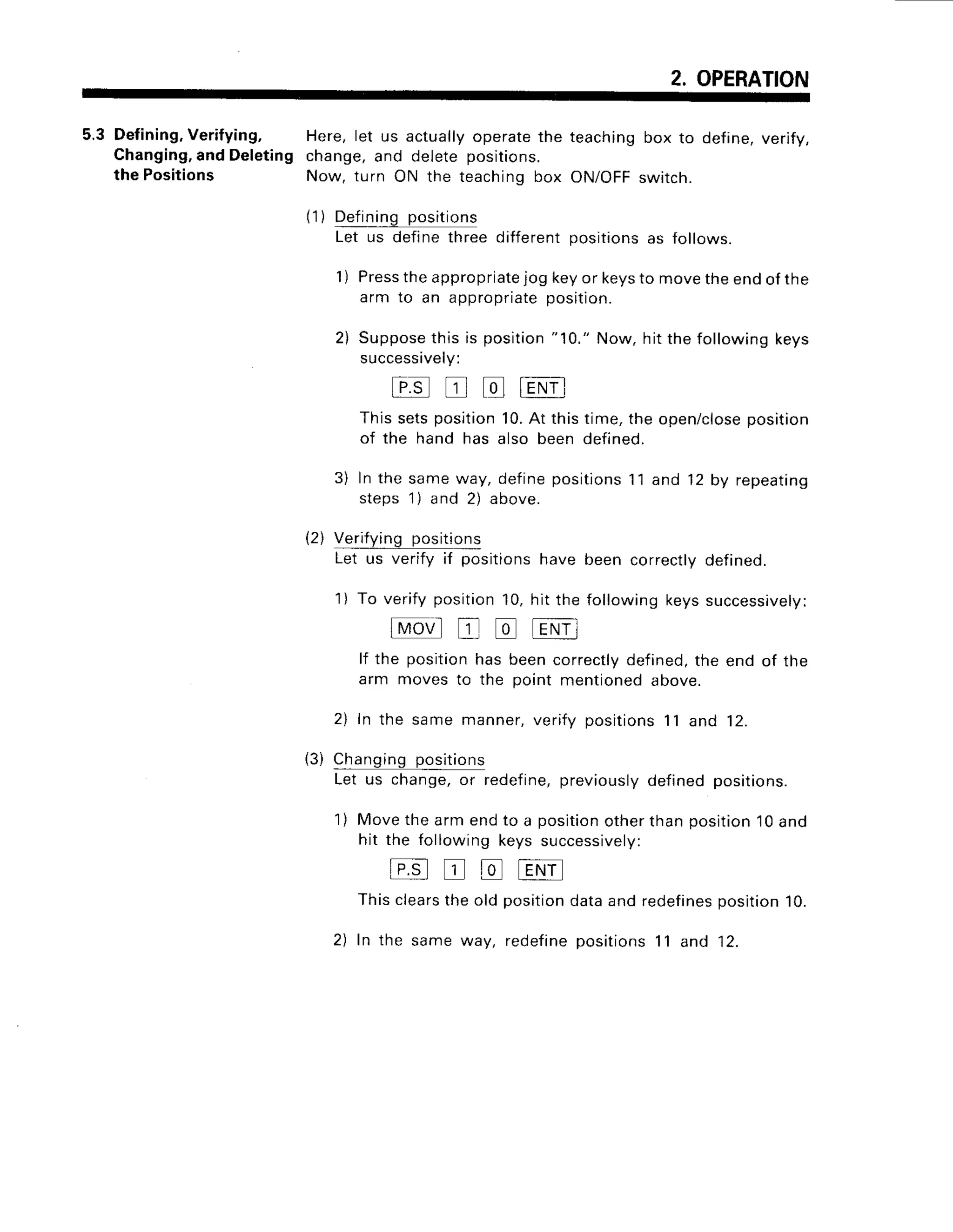 2. OPERATION
5.3 Defining,
Verifying,
Changing,
andDeleting
the Positions
Here, let us actuallyoperatethe
change,and deletepositions.
Now, turn ON the teachingbox
teaching box to define,verify,
ON/OFFswitch.
('1
) Def
ining positions
Let us definethreedifferentpositionsas follows.
1) Press
theappropriate
jog keyor keysto movetheendofthe
arm to an appropriate
position.
2) Suppose
this is position"10." Now,hit thefollowingkeys
successively:
Fg trl td lENfl
This sets position 10.At this time, the open/closeposition
of the hand has also been defined.
3) ln the same way, define positions11 and 12 by repeating
steps 1) and 2) above.
(2) Verifying position
s
Let us verify if positions have been correctly defined.
1) To verify position 10, hit the following keys successively:
fmon'l
E tr tENil
lf the position has been correctlydefined,the end of the
arm moves to the point mentioned above.
2) In the same manner,verify positions11 and 12.
Changing
positio
ns
Let us change,or redefine,
previously
definedpositions
1) Movethearmendto a position
otherthanposition10and
hit the followingkeyssuccessively:
E t r E t E N f
This clearsthe old positiondataand redefinesposition10.
2) ln the same way, redefine positions 11 and 12.
(3)
 