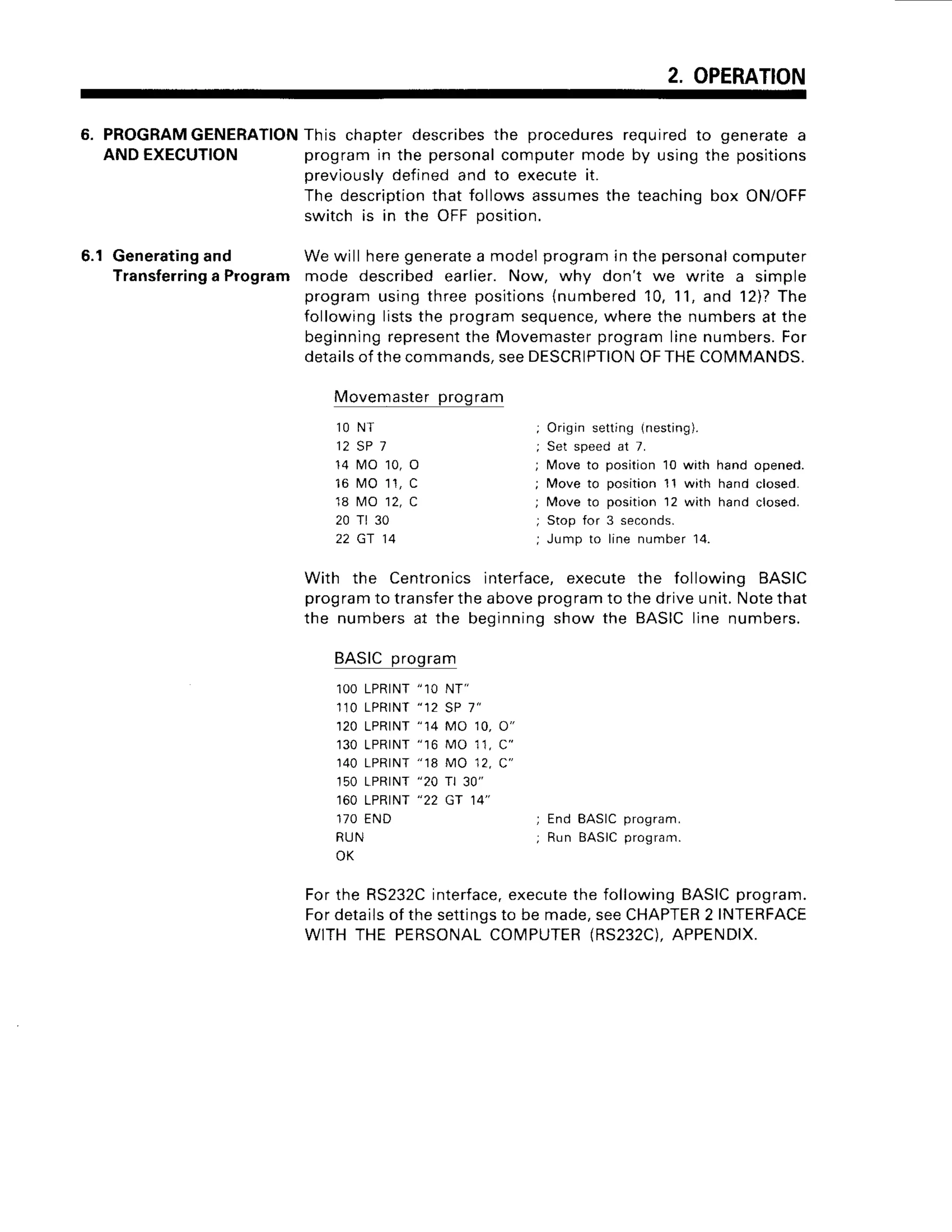 2. OPERATION
6. PROGRAM
GENERATION
This chapterdescribes
the procedures
requiredto generatea
ANDEXECUTION programin the personal
computermodeby usingthe positions
previously
definedand to executeit.
The description
that followsassumes
the teachingbox ON/OFF
switchis in the OFFposition.
6.1 Generating
and Wewill heregenerate
a modelprogramin thepersonal
computer
Transferring
a Program mode describedearlier.Now, why don't we write a simple
programusingthreepositions
{numbered
10,11,and 12)?
The
followingliststhe programsequence,
wherethe numbersat the
beginning
represent
the Movemaster
programlinenumbers.
For
details
ofthecommands,
seeDESCRIPTION
OFTHECOMMANDS.
With the Centronicsinterface,executethe following BASIC
program
to transfer
theaboveprogram
to thedriveunit.Notethat
the numbers
at the beginning
showthe BASIC
linenumbers.
Movemaster
program
1 ON T
1 2 5 P 7
14 tll0 10, O
16 t,10
11,C
18 tvtO12,C
20 Tt 30
22 Gr 14
BASICprogram
1OO
LPRINT
"10 NT"
1',10
LPRINT
"12 SP 7"
1 2 0L P R T N T
" 1 4 M O 1 0 ,O "
1 3 0L P R T N T
" 1 6 M O 1 1 ,C "
140LPRINT
"18 MO 12,C"
150LPRTNT
"20 r 30"
160LPRINT
"22 CT 14"
1 7 0E N D
R U N
OK
Origin setting (nesting).
Set speed at 7.
lMove to position 10 with hand opened.
Move to position 11 with hand closed.
Move to position 12 with hand closed.
Stop for 3 seconds.
Jump to line number 14.
; E n d B A S I Cp r o g r a m .
; Run BASICprogram.
Forthe RS232C
interface,
execute
the followingBASIC
program.
Fordetails
of thesettings
to be made,seeCHAPTER
2 INTERFACE
WITHTHE PERSONAL
COM]PUTER
(RS232C).
APPENDIX
 