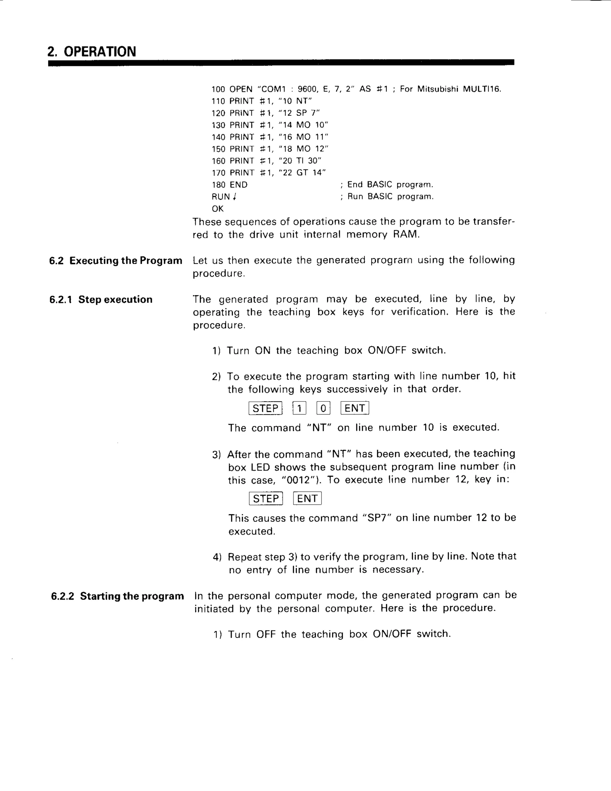 2, OPERATION
1OO
OPEN
1 1 0P R I N T
120PRINT
130PRINT
140PRINT
150PRINT
160PRINT
170PRINT
1 8 0E N D
R U NJ
OK
" C O M I : 9 6 0 0 ,
E , 7 , 2 " A S
* 1 ,
" 1 0N T "
* 1 ,
" 1 2S P1 "
4 1 ,
" 1 4M O 1 0 "
+ 1 , " 1 6M O 1 1 "
n I , " 1 8M O 1 2 '
F,
"20 rl 30"
* 1 ,
" 2 2 G T 1 4 "
41 ; For lvlitsubishi
MULTl16.
; End BASICprogram.
; R u n B A S I Cp r o g
r a m .
5.2 Executing
the Program
6.2.1Stepexecution
Thesesequencesof operationscausethe programto be transfer-
red to the drive unit internal memory RAM,
Let us then executethe generatedprograrn using the following
procedure.
The generated program may be executed, line by line. by
operating the teaching box keys for verification. Here is the
procedure.
1) Turn ON the teaching box ON/OFFswitch.
2) To executethe program startingwith line number 10, hit
the following keys successivelyin that order.
tslEFl
tr tr t-Nil
The command
"NT"
on line number 10 is executed.
3) Afterthecommand
"NT" hasbeenexecuted,
theteaching
box LEDshowsthe subsequent
programlinenumber(in
this case,"0012"1.
To executeline number12,key in:
tSrEPltEt.lrl
Thiscau
sesthe command
exec
uted,
"SP7"on linenumber12to be
4) Repeat
step3)to verifytheprogram,
lineby line.Notethat
no entry of line numberis necessary.
6.2.2Starting
theprogram In the personal
computermode,the generated
programcan be
initiatedby the personal
computer.Hereis the procedure.
1) Turn OFFthe teachingbox ON/OFF
switch.
 
