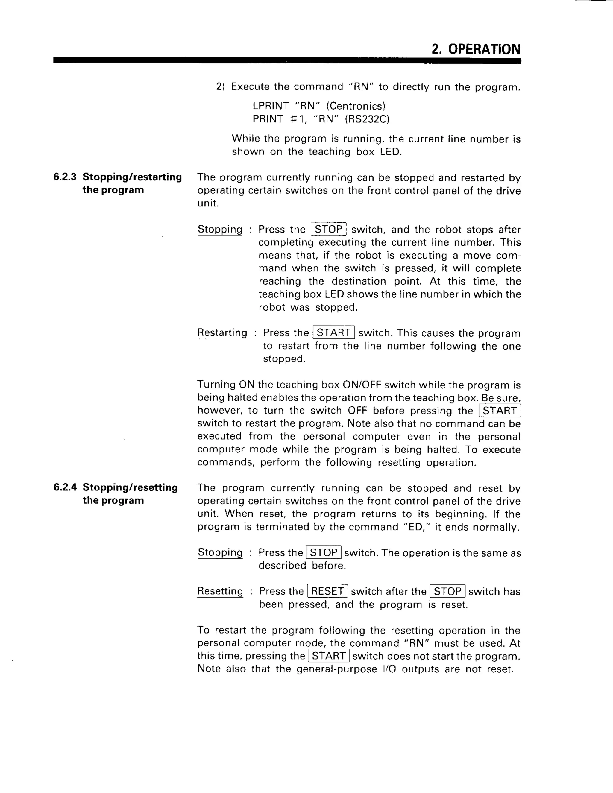 2. OPERATION
6.2.3 Stopping/restarting
the program
6.2.4 Stopping/resetting
the program
Restarting : Pressthe
to restart
sroppeo.
switch.Thiscauses
the program
linenumberfollowing
the one
2) Execute
the command"RN" to directlyrun the program.
LPRINT
"RN" (Centron
ics
)
PRINTlt1, "RN"
{RS232C)
Whilethe program
is running,
thecurrent
linenumberrs
shown on the teachingbox LED.
The programcurrently
runningcan be stoppedand restarted
by
operating
certain
switches
on the frontcontrolpanelof the drive
unit.
, E=-;]
Stopping : Pressthe ISTOP; switch, and the robot stops after
completing executingthe current line number. This
means that, if the robot is executinga move com-
mand when the switch is pressed,it will complete
reaching the destination point. At this time, the
teachingbox LEDshows the line number in which the
robot was stoDoed.
TurningONtheteaching
boxON/OFF
switchwhiletheprogramis
beinghalted
enables
theoperation
fromtheteaching
box.Besure,
however,to turn the switch OFF before pressingti e [Si[Ril
switchto restart
the program.
Notealsothatno commandcanbe
executedfrom the personalcomputereven in the personal
computermodewhilethe programis beinghalted.To execute
commands,performthe followingresetting
operation.
The programcurrentlyrunningcan be stoppedand resetby
operating
certain
switches
on the frontcontrolpanelof the drive
unit. When reset,the programreturnsto its beginning.lf the
program
is terminated
by thecommand
"ED,"it endsnormally.
. f ^=::-t
Stopping : Pressthe I STOP switch.The operationisthe sameas
described before
Resetting: Pressthe _B_LS_ll
switchafterthe STOP switchhas
been pressed,and the program is reset.
To restartthe program following the resettingoperation in the
personalcomputer mode, the command
"RN"
must be used.At
this time, pressingthe ISi[Ril s*itch doesnot startthe program.
Note also that the general-purposel/O outputs are not reset.
f rom the
 