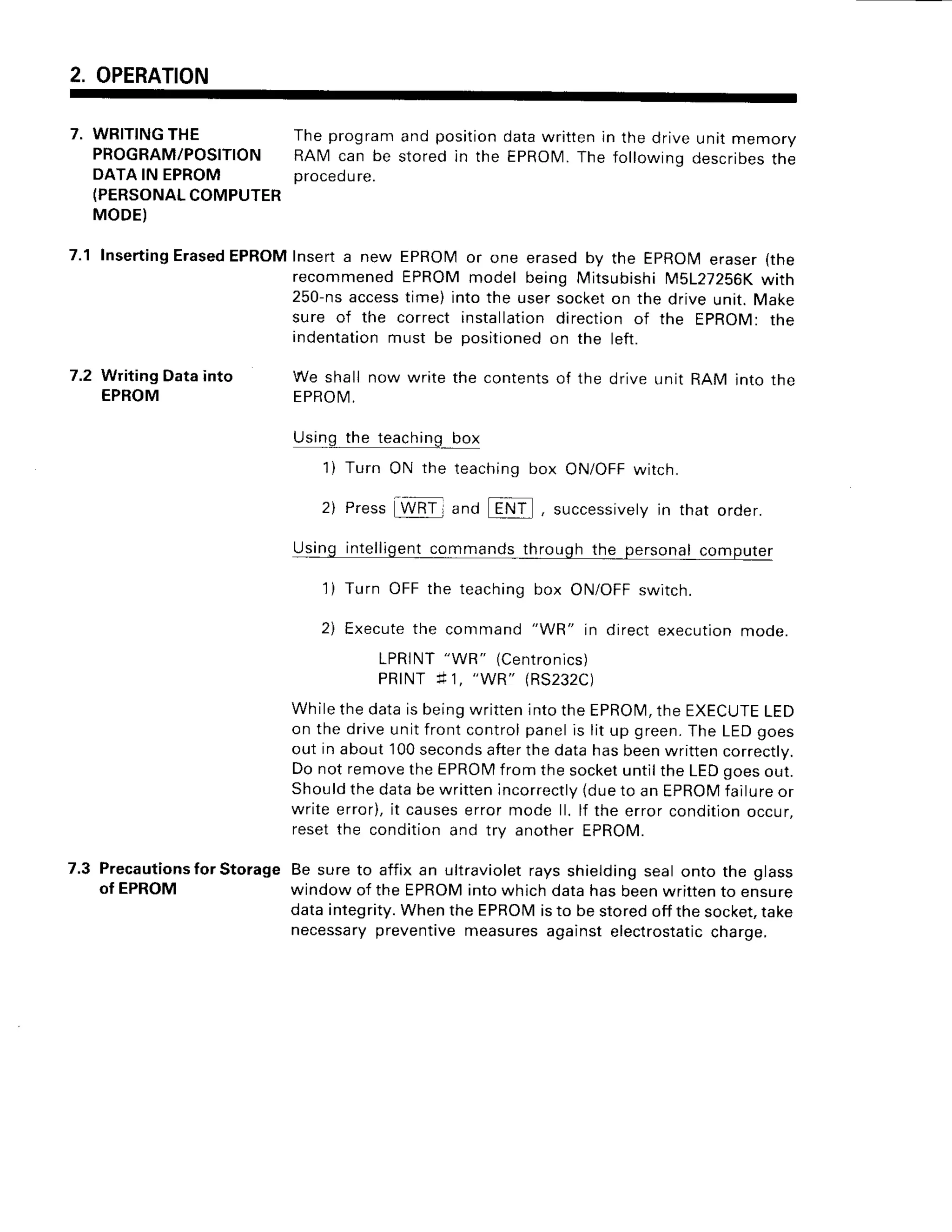 2. OPERATION
7. wRlrlNGTHE Theprogramand positiondatawrittenin the driveunit memory
PROGRAM/POSITIONRAM can be storedin the EPROIVI.
The followinqdescribes
the
DATAlN EPROM proced
ure.
(PERSONAL
COMPUTER
MODE)
7.1 Inserting
Erased
EPRoMInserta new EPROMor one erasedby the EpRoMeraser(the
;"#
[::::3,
:i,ffi
T,T
:ff,::
i:"
y:f
:::[T:i3
"':l
:#i:
;ure of the correctinstallation
directionof the EPROM:the
Indentation
must be positioned
on the left.
7.2 WritingDatainto
EPROM
We shall now write the contentsof the drive unit RAM into the
EPROI4
.
Using the teaching box
1) Turn ON the teachingbox ON/OFFwitch.
2) Press WRTj and []!1,] , successivety
in that order.
qsllg t!191!fS9!1_!9
nr ! through the persona|computer
1) Turn OFFthe teaching
box ON/OFF
switch.
2) Execute
the command"WR" in directexecution
mode.
LPRINT
"WR" (Centronics)
PRINTf 1, "WR" (RS232C)
y"'ii""'::i:';fi
?,:H;lffi
?;:"Ti:iil;y;'J;'i:191'.'"?
)ut in about 100secondsafterthe data has beenwritten correctly.
Do not removethe EPROMfrom the socketuntilthe LEDgoesout.
Shouldthe databe written incorrectly(dueto an EpROMfailureor
write error),it causeserror mode ll. lf the error conditionoccur.
reset the condition and trv another EPROM.
7.3 Precautions
for Storage Be sure to affix an ultravioletrays shieldingseal onto the glass
of EPROM window of the EPROMinto which data has beenwrittento ensure
data integrity.When the EPROMisto be storedoff the socket,take
necessarypreventivemeasuresagainst electrostaticcharge.
 