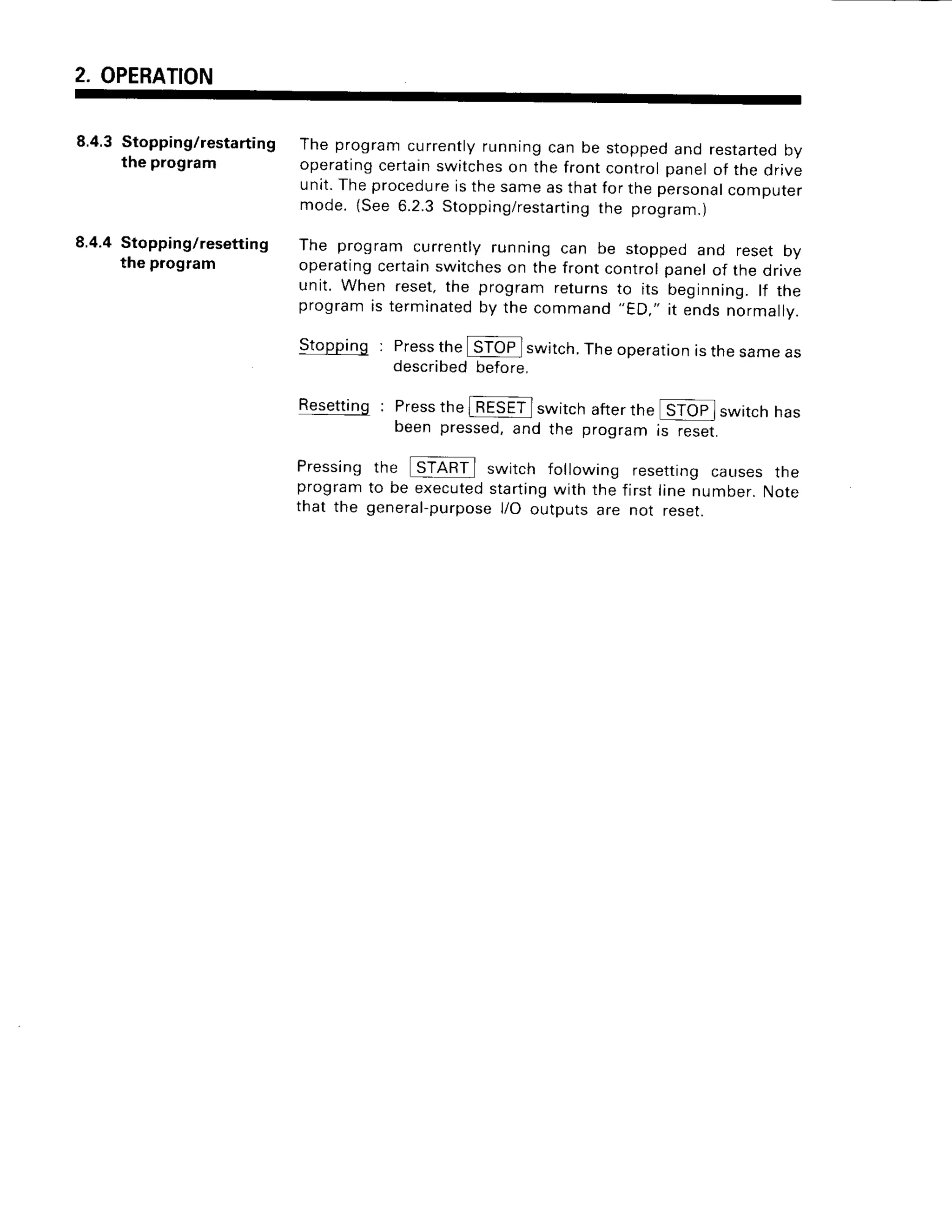 2. OPERATION
8.4.3Stopping/restarting
the program
8.4.4 Stopping/resetting
the program
The programcurrently
runningcan be stoppedand restarted
by
operating
certain
switches
on thefrontcontrolpanelof the drive
unit.Theprocedure
isthesameasthatforthepersonal
computer
mode.{See6.2.3Stopping/resta
rting the program.)
The programcurrentlyrunningcan be stoppedand resetbV
operating
certain
switches
on thefrontcontrolpanelof the drive
unit. When reset,the programreturnsto its beginning.lf the
program
is terminated
by thecommand
"ED."it endsnormarrv.
Stopping: Press
theISTOP
I switch.
Theoperation
isthesameas
described
before.
Resetting: Press
thelT€SE-ilswitchafterthe
beenpressed,
and the proqram
switch has
resettrng caLrsesthe
first line number. Note
not reset.
Pressing
program
that the
the switch following
to be executedstartingwith the
general-purposel/O outputs are
rs reset.
 