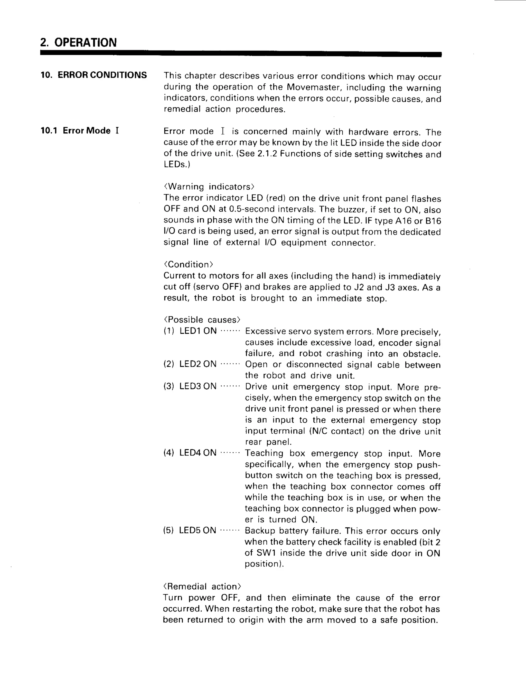 2. OPERATION
10. ERRORCONDITIONS
10.1ErrorMode I
This chapterdescribesvarious error conditionswhich may occur
duringthe operationof the Movemaster,
includingthe warning
indicators,
conditionswhen the errorsoccur,possiblecauses,and
remedial action procedures.
Error mode I is concerned mainly with hardware errors. The
causeof the error may be known by the lit LEDinsidethe sioeooor
of the drive unit. (See2.1.2Functionsof sidesettinqswitchesand
LEDs.)
(Warning indicators)
The error indicatorLED(red)on the drive unit front panelflashes
OFFand ON at 0.5-second
intervals.
The buzzer,if setto ON, also
soundsin phasewith the ON tim;ngof the LED.lFtypeA'16
or 816
l/Ocard is beingused,an error signalis outputfrom the dedicated
signal line of external l/O equipment connector.
(Condition)
Currentto motorsfor all axes (includingthe hand)is immediately
cut off {servoOFF)and brakesare appl;edto J2 and J3 axes.As a
result,the robot is brought to an immediate stop.
(Possiblecauses)
(1) LEDl ON ' Excessive
servosystemerrors.More precisely,
causesanclude
excessiveload,encodersignal
failure, and robot crashing into an obstacle.
12) LED2ON Open or disconnectedsignal cable between
the robot and drive unit.
(3) LED3ON Drive unit emergency stop input, More pre-
cisely,when the emergencystop switchon the
drive unit front panelis pressedor when there
is an input to the external emergency stop
input terminal (N/Ccontact)on the drive unit
rear panel.
(4) LED4ON "..Teaching box emergencystop input. More
specifically,
when the emergency stop push-
button switch on the teachingbox is pressed,
when the teaching box connectorcomes off
while the teachingbox is in use,or when the
teachingbox connectoris pluggedwhen pow-
er is turned ON.
(5) LED5ON Backupbatteryfailure.This error occurs only
when the batterycheckfacilityis enabled(bit 2
of SW1 insidethe drive unit sidedoor in ON
position).
(Remedialaction
)
Turn power OFF, and then eliminate the cause of the error
occurred.When restartingthe robot,makesurethat the robot has
been returnedto origin with the arm moved to a safe position.
 