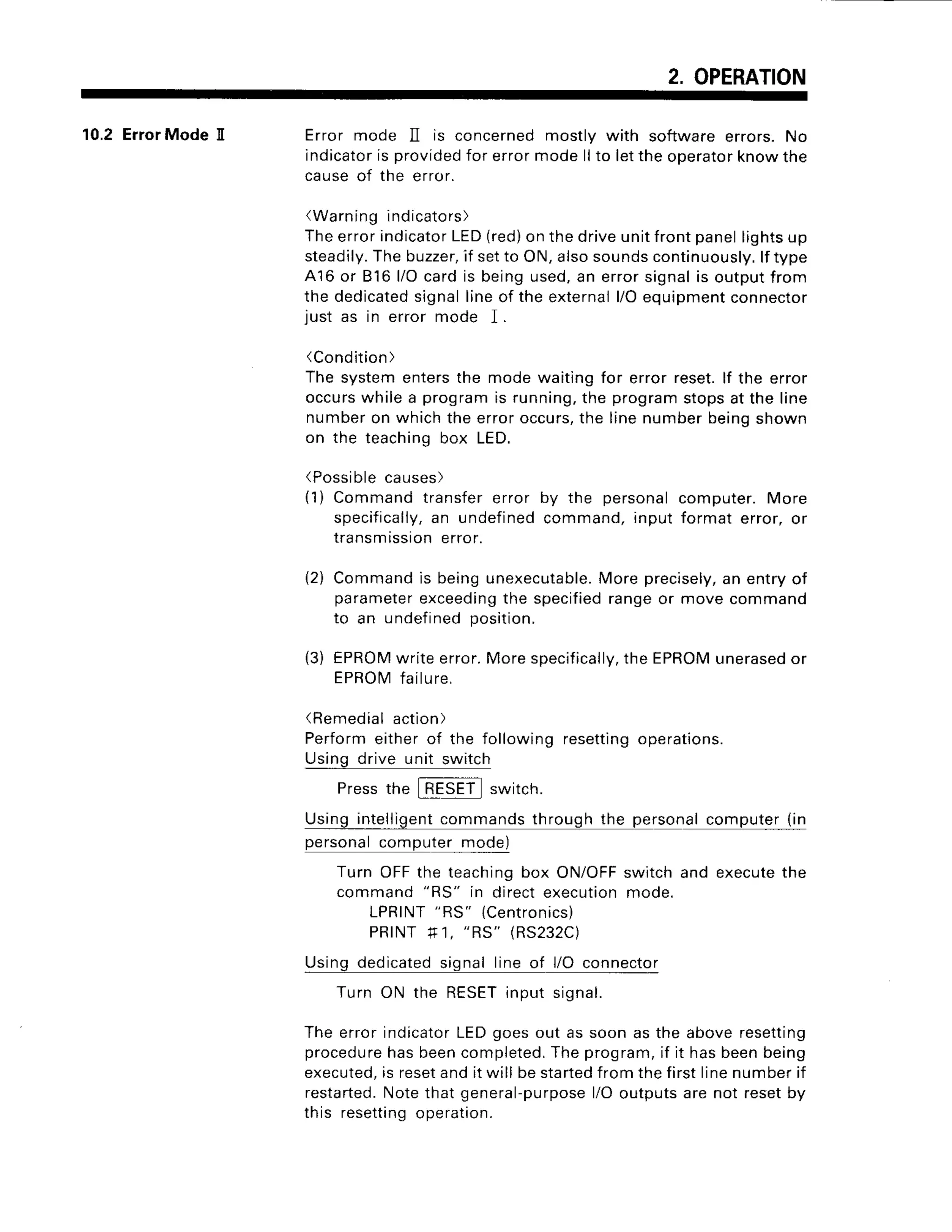 2. OPERATION
10.2 ErrorMode II Error mode ]I is concernedmostly with softwareerrors.No
indicator
is provided
for errormodellto lettheoperator
knowthe
causeof the error.
(Warning
indicato
rs)
Theerrorindicator
LED(red)
onthedriveunitfrontpanellightsup
steadily.
Thebuzzer,
if setto ON,alsosounds
continuously.
lf type
A16 or 816l/Ocardis beingused,an errorsignalis outputfrom
the dedicated
signallineof the external
l/Oequipment
connector
just as in errormode I.
(Condition)
The systementersthe modewaitingfor errorreset.lf the error
occurs
whilea programis running,
the programstopsat the line
numberon whichtheerroroccurs,
the linenumberbeinoshown
on the teachinobox LED.
(Possible
causes
)
(1) Commandtransfererror by the personalcomputer.More
specifically,
an undefined
command,input format error,or
transmtssron
error.
Commandis beingunexecutable.
Moreprecisely,
an entryof
parameter
exceeding
the specified
rangeor movecommand
to an undefined
position.
EPROM
writeerror.Morespecifically,
theEPROM
unerased
or
EPROM
failure,
(Remedial action)
Perform either of the following resettingoperations.
Using drive unit switch
Pressthe switch.
Usingintelligent
commands
throughthe personal
computer
(in
personal
computermode)
Turn OFFthe teachingbox ON/OFF
switchand execute
the
command"RS" in directexecutionmode.
LPRINT
"RS"
{Centronics)
PRINTf 1, "RS" (RS232C)
Usingdedicated
signalline of l/O connector
Turn ON the RESET
inputsignal.
Theerrorindicator
LEDgoesout as soonas the aboveresetting
procedure
hasbeencompleted.
Theprogram,
if it hasbeenbeing
executed,
is reset
andit will bestarted
fromthefirstlinenumberif
restarted.
Notethatgeneral-purpose
l/Ooutputsarenot resetby
this resetting
operation.
(2)
(3)
 