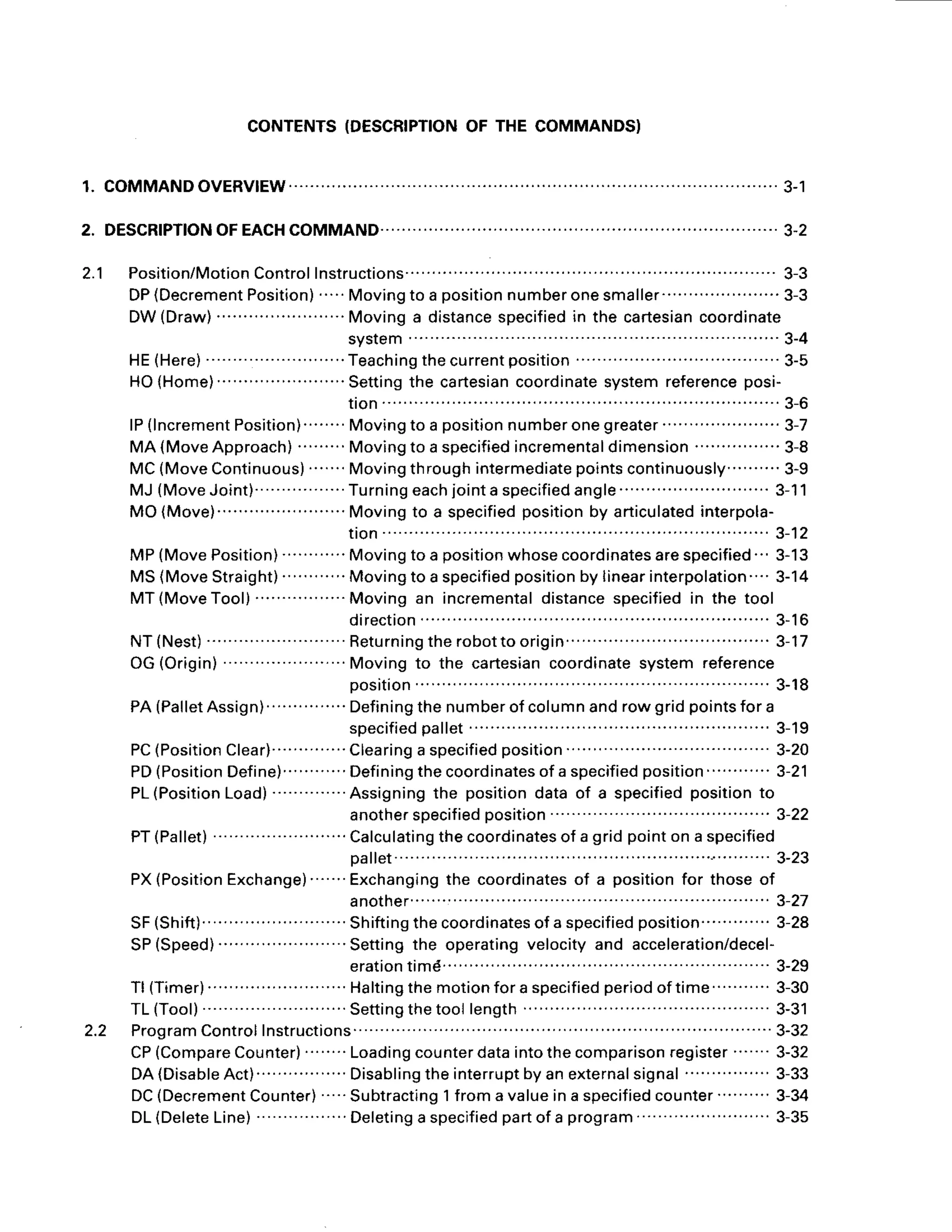 2.1
CONTENTS
(DESCRIPTION
OF THE COMMANDS}
1. COMMANDOVERV|EW........ ............'.3-1
2. DESCRfPTIONOFEACHCOMMAND................ .......... 3-2
Position/Motion
Control
Instructions"""" "" "' " "" " " "" " ".'' 3-3
DP(Decrement
Position)"" Movingto a position
numberonesmaller"" "" " "" "' 3-3
DW(Draw) .Movinga distance
specified
in the cartesian
coordinate
s y s t e m . ." " " " " . . " . ' 3 - 4
HE(Here) ...Teachingthecurrentposition
"" "" " " " " " """.".'3-5
HO(Home)
...... Setting
the cartesian
coordinate
systemreference
posi-
t i o n. . . . . . . . . . . . . . . . . . . . . . . . . . .
3 - 6
lP(lncrement
Position)""
" Movingtoapositionnumberonegreater""
"" "" " " 3-7
MA (MoveApproach)
" "" Movingto a specified
incremental
dimension
"" "" " "' 3-8
MC(MoveContinuous)
....'..Movingthroughintermediate
pointscontinuously.'........
3-9
MJ(MoveJoint)"
" "" " " Turning
each
iointa specified
angle
" " "" " "" " ""'3-11
MO(Move)....... Movingto a specified
positionby articulated
interpola-
t i o n " " " " " " " " " " 3 - 1 2
MP(MovePosition) Movingto a position
whosecoordinates
arespecified
" 3-13
MS(MoveStraight) Movingto a specified
position
by linearinterpolation...'
3-14
MT(MoveTool) Movingan incremental
distance
specified
in the tool
d i r e c t i o n " " " " " " " ' 3 - 1 6
N T ( N e s t ) " R e t u r n i n g t h e r o b o t t o o r i g i n
" " " " ' 3 - 1 7
OG(Origin) Moving to the cartesiancoordinatesystem reference
o o s i t i o n " " " " " " " " ' 3 - 1 8
PA(Pallet
Assign) "" " "" Defining
thenumber
of columnandrowgridpoints
fora
specified
pallet "" " ""
PC(Position
Clear)""" "" 'Clearing
a specified
position
" " "'
PD(Position
Define)
......... Defining
thecoordinates
of a specified
position "" " "
PL(Position
Load)
"""" "" Assigning
the positiondataof a specified
positionto
another
specif
iedposition
PT(Pallet) " Calculating
thecoordinates
of a gridpointon a specified
Da
llet" " " "" "
PX(Position
Exchange)
""" Exchanging
the coordinates
of a positionfor thoseof
anotner"""" "'
SF(Shift)........ Shifting
thecoordinates
ofa specif
iedposition
" " " " ""
SP(Speed) 'Settingthe operatingvelocityand acceleration/decel-
eration
timd " "" "" 3-29
Tl (Timer)
...... . Halting
themotionfora specified
periodoftime """ " 3-30
TL(Tool) "" Setting
thetoollength " "" " "" " " 3-31
Program
Control
Instructions " """"""" 3-32
CP(Compare
Counter)" "" Loading
counter
dataintothecomparison
register
"""' 3-32
DA(Disable
Act) Disabling
theinterrupt
byanexternal
signal" " "" "" 3-33
DC(Decrement
Counte.)"" Subtracting
1froma valueina specified
counter
"" "" 3-34
D L ( D e l e t e L i n e )
" " " " " " D e l e t i n g
a s p e c i f i e d
p ar to fa p r o g
r a m " " " " " " " " 3 - 3 5
3-19
3-20
3-21
3-22
3-23
3-27
3-28
2.2
 