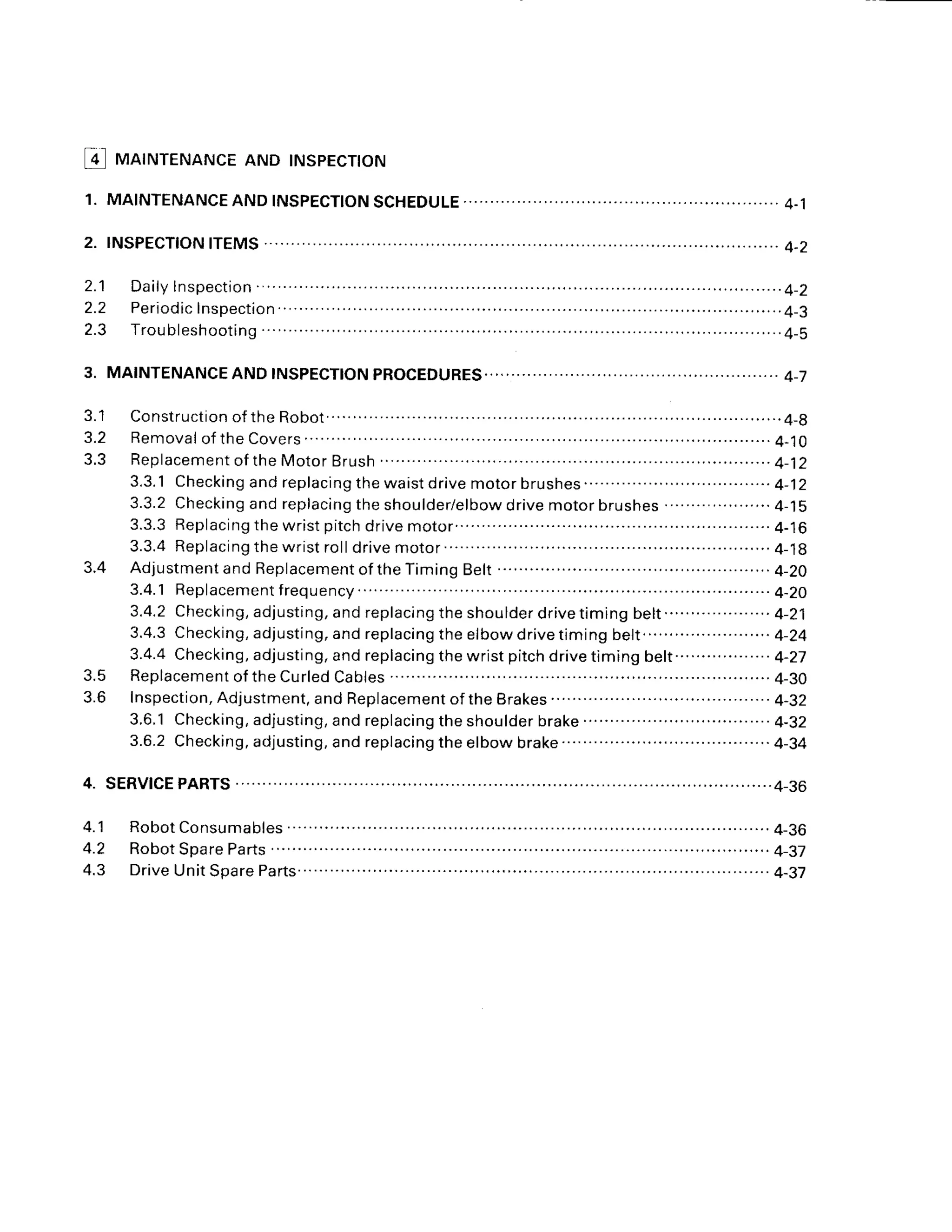 l!l MATNTENANCE
AND TNSPECTTON
3.
2 . 1
2.2
2.3
J . I
3.2
3.5
J . O
A 1
4.2
4.3
Construction
ofthe Robot.... ..........4-g
R e m o v a l
o f t h eC o v e r s . . . . . . . . . . . . . . . . . .
4 - 1 0
R e p l a c e m e n t
o f t h eM o t o rB r u s n. . . . . . . . . . . . . . . . . . . - . . - . . 4 - j 2
3.3.1Checking
and replacing
thewaistdrivemotorbrushes.. ..........4-12
3.3.2Checking
and replacing
the shoulder/elbow
drivemotorbrushes....................
4-15
3.3.3Replacing
the wristpitchdrivemotor...... ...... ......................
4-16
3 . 3 . 4R e p l a c i n g t h e w r i s t r o l l d r i v e m o t o r . . . . . . . . . . . . . ........................ 4 -1g
Adjustment
and Replacement
of theTimingBelt......'....
..... ...........
4-20
3.4.1 Replacement
frequency... .....4-20
3 . 4 . 2C h e c k i n g , a d j u s t i n g , a n d r e p l a c i n g t h e s h o u l d e r d r i v e t i m i n g b e l t . . . . . . . . . . . . . . . . . . 4 - 2 1
3.4.3Checking,
adjusting,
andreplacing
the elbowdrivetimingbe1t........
... .. ......4-24
3.4.4Checking,
adjusting,
andreplacing
thewristpitchdrivetimingbelt..................
4-27
Replacement
ofthe CurledCaores............ ............
4-30
lnspection,
Adjustment,
and Replacement
ofthe Brakes......... .........
4-32
3.6.1Checking,
ad.justing,
and replacing
theshoulder
brake...............
...................
4-32
3.6.2Checking,adjusting,andreplacingtheelbowbrake... ... ....4-34
.. 4-36
3.4
4.
 
