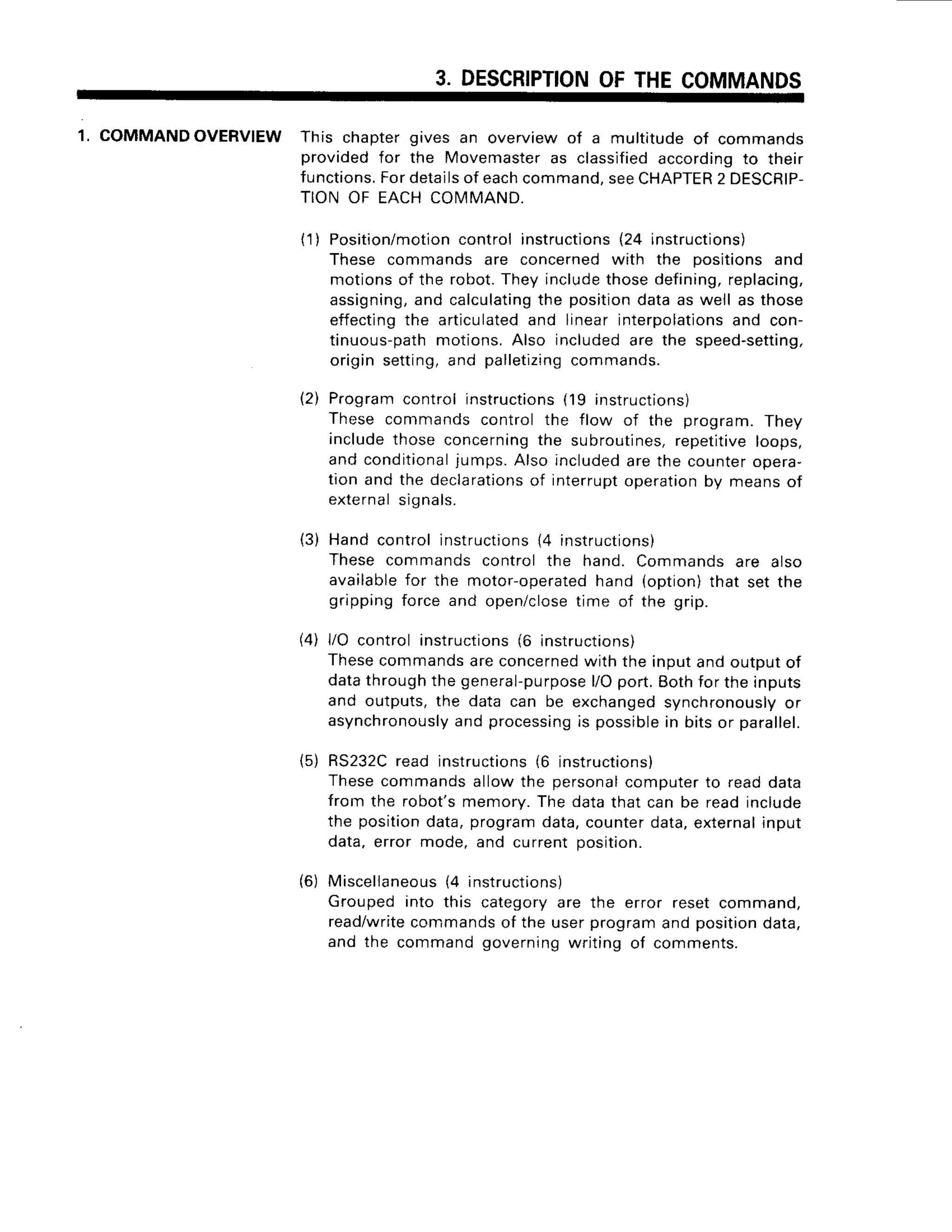 3. DESCRIPTION
OFTHECOMMANDS
1. COMMANDOVERVIEW
This chaptergives an overviewof a multitudeof commands
providedfor the Movemaster
as classified
accordingto their
functions.
Fordetails
of eachcommand,
seeCHAPTER
2 DESCRIP-
TIONOF EACHCOMMAND.
( 1 )Position/motion
controlinstructions
(24 instructions)
These commandsare concernedwith the positionsand
motionsof the robot.Theyinclude
thosedefining,
replacing,
assigning,
and calculating
the positiondataas well as those
effecting
the articulated
and linearinterpolations
and con-
tinuous-path
motions.Also includedare the speed-setting,
origin setting,and palletizing
commands.
Programcontrolinstructions
(19 instructions)
Thesecommandscontrolthe flow of the program.They
includethose concerning
the subroutines,
repetitive
loops,
andconditional
jumps.Alsoincluded
arethecounter
opera-
tion and the declarations
of interrupt
operation
by meansof
externalsignals.
Handcontrolinstructions
14instructions)
Thesecommandscontrolthe hand.Commands
are also
available
for the motor-operated
hand (option)that set the
grippingforceand open/close
time of the grip.
l/O controlinstructions
(6 instructions)
Thesecommands
areconcerned
with the inputandoutDutof
datathroughthegeneral-purpose
l/Oport.Eothfor theinputs
and outputs,the data can be exchanged
synchronously
or
asynchronously
andprocessing
is possible
in bitsor parallel.
RS232C
read instructions
(6 instructions)
Thesecommandsallowthe personal
computerto readdata
from the robot'smemory.Thedatathat can be readinclude
the position
data,programdata,counterdata,external
input
data.error mode,and currentposition.
Miscellaneous
(4 instructions)
Groupedinto this categoryare the error resetcommano,
read/write
commands
of the userprogramandposition
data,
and the commandgoverningwriting of comments.
12)
(3)
41
(5)
(6)
 
