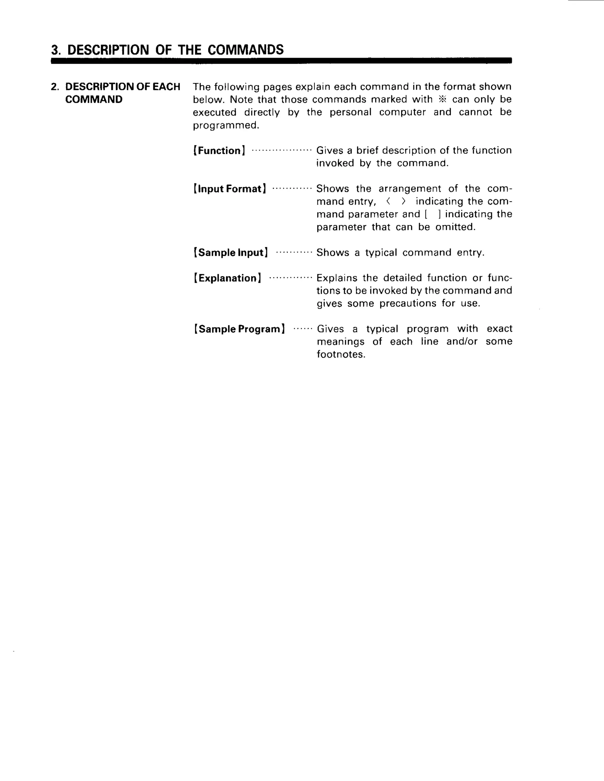 3. DESCRIPTION
OFTHECOMMANDS
2. DESCRIPTION
OFEACH Thefollowingpagesexplain
eachcommandin theformatshown
COMMAND below.Notethat thosecommandsmarkedwith X can only be
executeddirectly by the personalcomputer and cannot be
programmed.
IFunction
I Givesa briefdescription
of the function
invokedbv the command.
IlnputFormatl
ISampleInputl
(Explanation
I
Isample
Program
) '
Shows the arrangement
of the com-
mandentry, ( ) indicating
the com-
mandparameter
and [ ] indicating
the
parameter
that can be omitted.
Showsa typicalcommandentry.
Explains
the detailedfunctionor func-
tionsto beinvoked
bythecommand
and
givessome precautions
for use.
Gives a typical program with exact
meaningsof each line and/or some
footnotes.
 