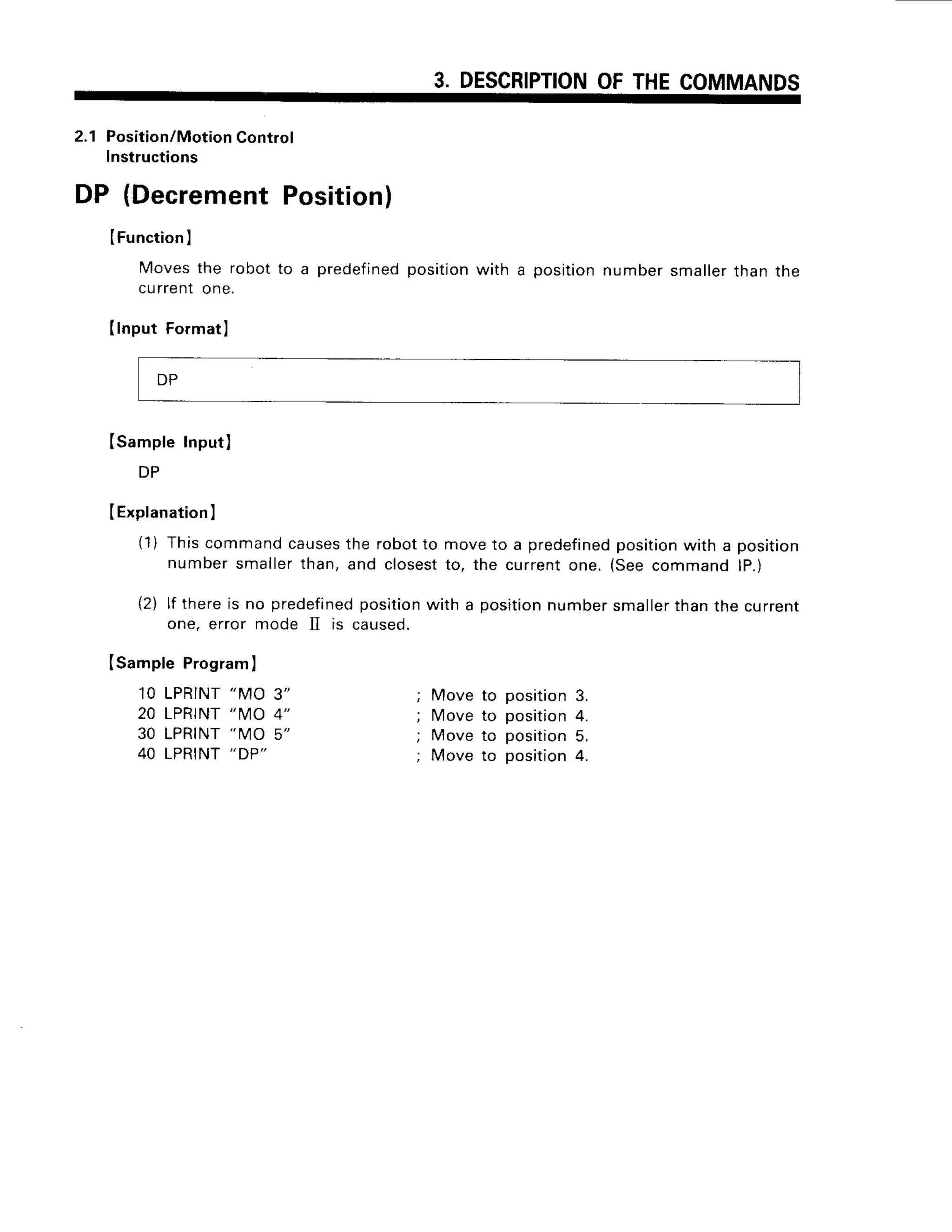3. DESCRIPTION
OFTHECOMMANDS
2.1 Position/Motion
Control
Instructions
DP (Decrement
Position)
IFunction
I
Moves
the robotto a predefined
position
with a position
number
smaller
thanthe
currentone.
IInputFormatl
Isample Input)
DP
IExplanation
I
(1) Thiscommandcauses
the robotto moveto a predefined
position
with a position
numbersmallerthan, and closestto, the currentone. (Seecommandlp.)
(2) lf thereis no predefined
position
with a position
numbersmaller
thanthe current
one, error mode II is caused.
Isample Program
I
10 LPRINT
"MO 3"
20 LPRINT
''MO 4"
30 LPRINT
"IV]O5"
40 LPRINT
"DP"
Move to positio
n 3.
lvloveto position4.
Move to position5.
Move to position4.
DP
 