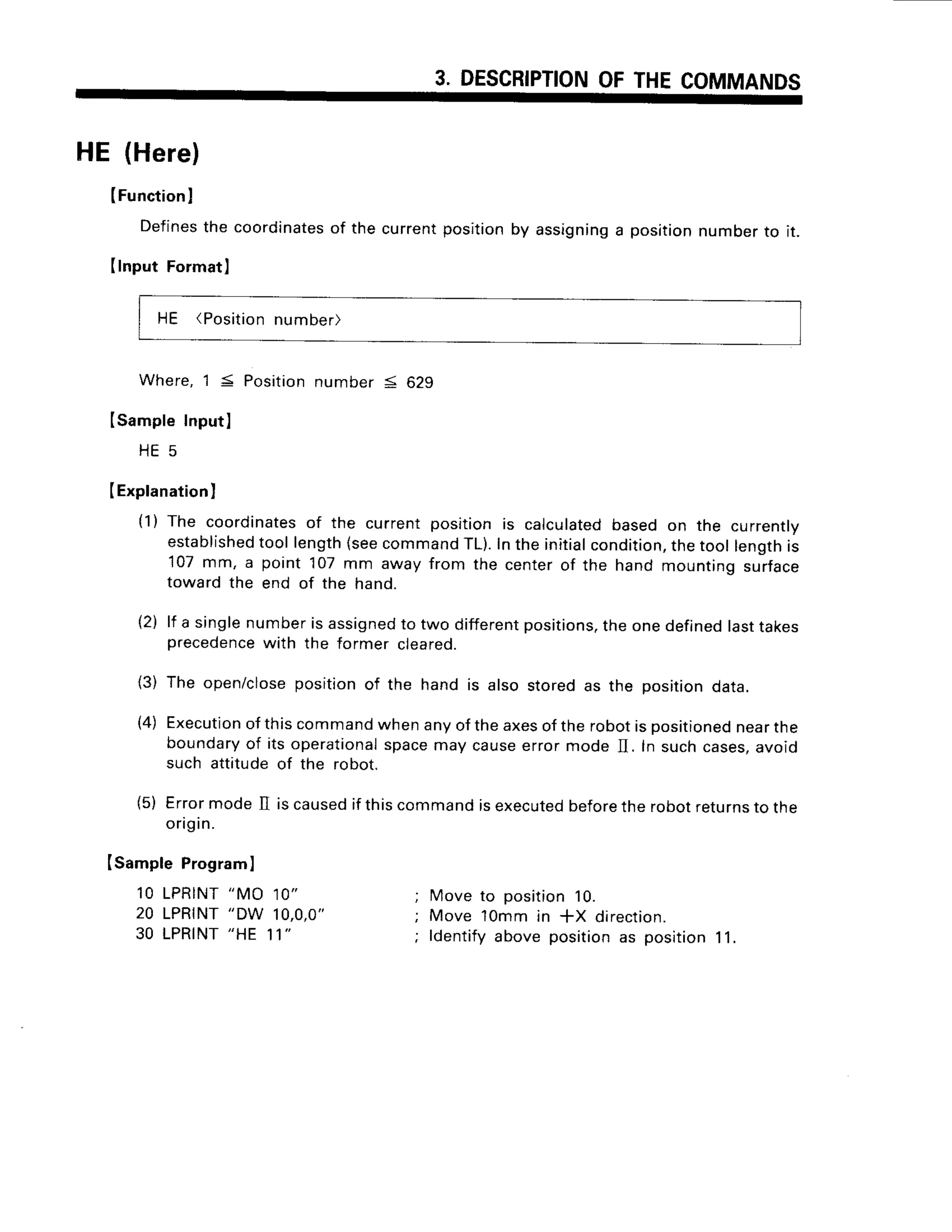 3. DESCRIPTION
OFTHECOMMANDS
HE (Here)
IFunction
I
Defines
thecoordinates
of thecurrent
IInputFormat]
positionby assigning
a positionnumberto it.
HE (Positio
n number)
Where,1 5 Positionnumber 5 629
ISampleInputl
H E 5
(Explanation
I
(1) The coordinates
of the currentpositionis calculated
basedon the currently
established
tool length(seecommand
rL). Inthe initialcondition,
thetool lengthis
107mm, a point 107mm awayfrom the centerof the hand mountingsurface
towardthe end of the hand.
lf a singlenumberis assigned
to two different
positions.
theonedefined
lasttakes
precedence
with the former creareo.
The open/close
positionof the hand is also storedas the positiondata.
Execution
ofthiscommand
whenanyoftheaxesoftherobotispositioned
nearthe
boundary
of itsoperational
spacemaycauseerrormode II. In suchcases,
avoid
such attitudeof the robot.
ErrormodeII iscaused
if thiscommandisexecuted
before
therobotreturns
to the
ongIn.
IsamptePrograml
1OLPRINT
"MO10"
20 LPRINT
"DW 1O,O,O"
30 LPRINT
"HE11'
tzJ
{3)
(4)
(5)
Move to position10.
Move 1Ommin *X direction.
ldentifyabovepositionas position11.
 