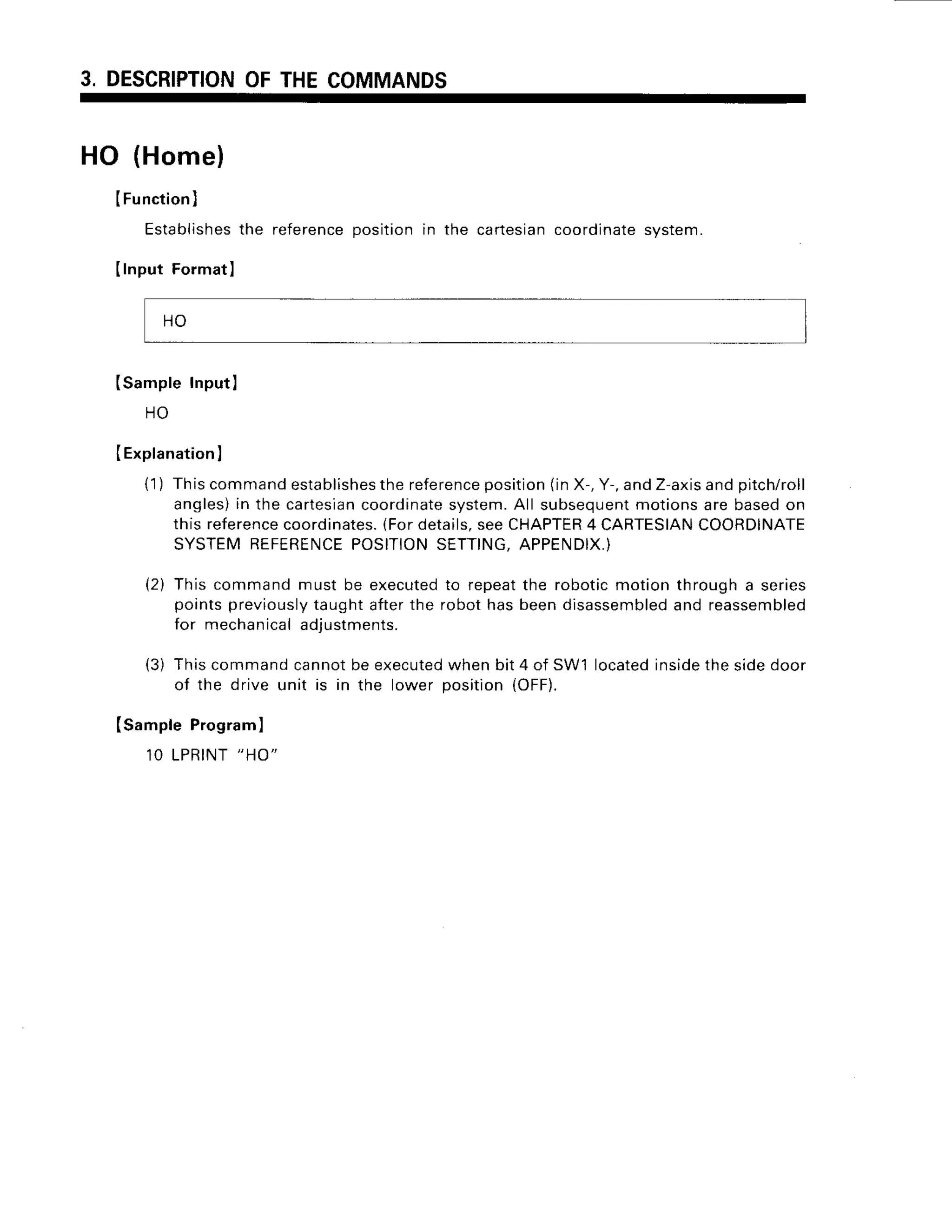 3. DESCRIPTION
OFTHECOMMANDS
HO (Home)
IFunction)
Establishes
the reference
positionin the cartesian
coordinate
system.
IInput Format
I
ISampleInputI
H O
(Explanation
I
{1) Thiscommand
establishes
thereference
position
(inX-,Y-.andZ-axis
andpitch/roll
angles)
in the cartesian
coordinate
system.
All subsequent
motionsarebasedon
thisreference
coordinates.
{Fordetails.
seeCHAPTER
4 CARTESIAN
COORDINATE
SYSTEMREFERENCE
POSITION
SETTING,
APPENDIX.)
(2) Thiscommandmust be executed
to repeatthe roboticmotionthrougha series
pointspreviously
taughtafterthe robothasbeendisassembled
and reassembled
for mechanical
adjustments.
(3) Thiscommandcannotbeexecuted
whenbit4 of SW'llocated
inside
thesidedoor
of the drive unit is in the lower position(OFF).
Isample Programl
1OLPRINT
"HO"
H O
 