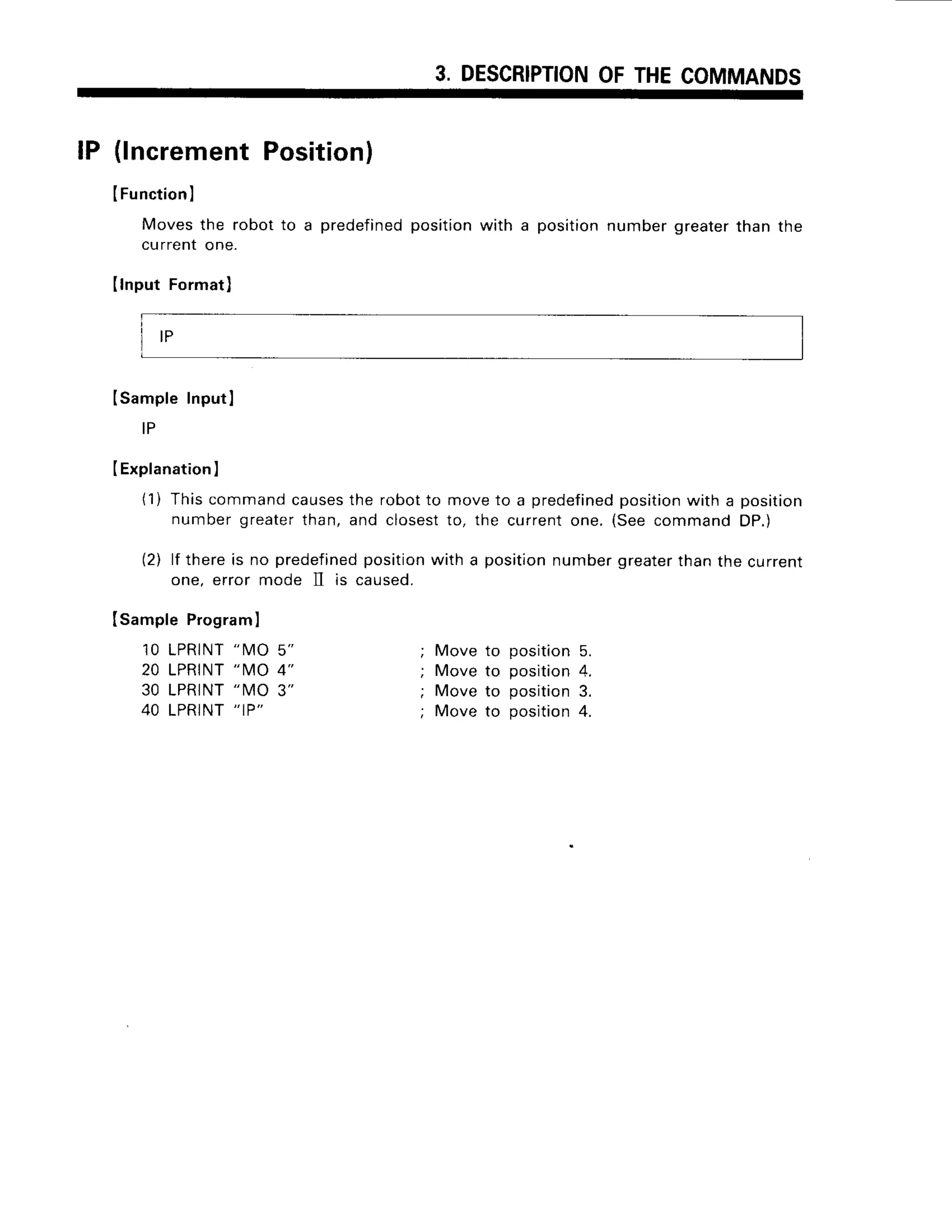 3. DESCRIPTION
OFTHECOMMANDS
lP (lncrementPosition)
ISampleProgram
I
10 LPRINT
"IVIO
5"
20 LPRINT
"MO 4"
30 LPRINT
"MO 3"
40 LPRINT
" IP"
IFunctionl
Moves
the robotto a predefined
position
witha position
number
greater
thanthe
currentone.
Ilnput Format)
ISampleInputI
I P
IExplanation
I
(1) Thiscommandcauses
the robotto moveto a predefined
position
with a position
numbergreatei'than,
and closest
to, the currentone.(SeecommandDP.)
(2) lf thereis no predefined
position
with a positionnumbergreater
thanthe current
one, error mode 1I is caused.
; Move to position5.
; Move to position4.
; Move to position3.
; Move to position4.
I P
 