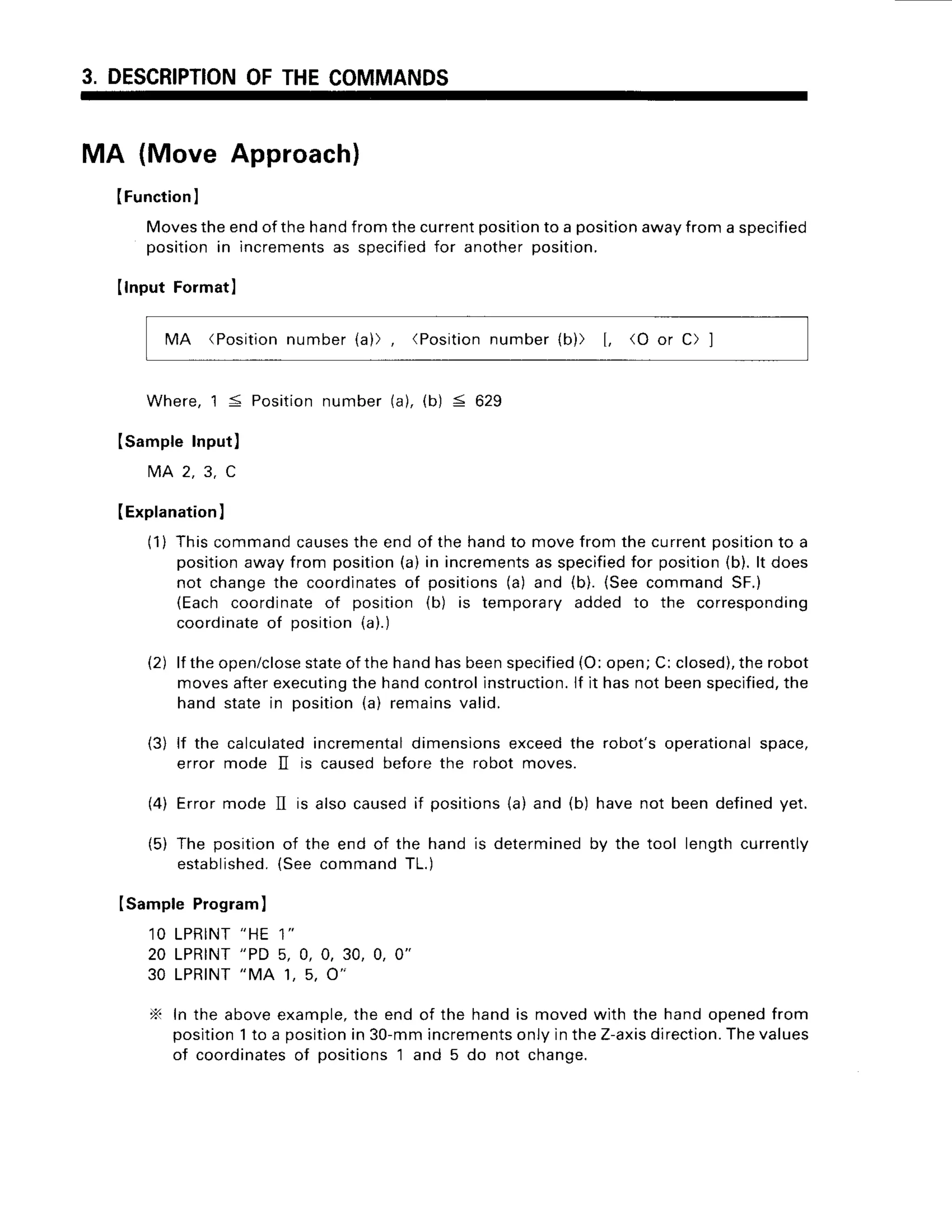 3. DESCRIPTION
OFTHECOMMANDS
MA (Move Approach)
(FunctionI
Movesthe end of the handfrom the currentpositionto a positionaway from a specified
position in incrementsas specifiedfor another position.
IlnputFormatl
MA (Position
number(a)), (Position
number(b)) [, (O or C) ]
Where,1 5 Positionnumber(a),(b) < 629
Isample Input)
M A 2 . 3 . C
(Explanation
l
(1) Thiscommandcauses
the endof the handto movefrom the currentposition
to a
position
awayfrom position
(a)in increments
as specified
for position
(b).lt does
not changethe coordinates
of positions(a) and (b).(SeecommandSF.)
(Eachcoordinateof position (b) is temporaryadded to the corresponding
coordinate
of position(a).)
(2) lf theopen/close
stateofthehandhasbeenspecified
(O:open;C:closed),
therobot
movesafterexecuting
the handcontrolinstruction.
lf it hasnotbeenspecified,
the
hand statein position(a) remainsvalid.
(3) lf the calculated
incremental
dimensions
exceedthe robot'soperational
space,
error mode II is causedbeforethe robot moves.
(4) Errormode II is alsocausedif positions
(a)and (b) havenot beendefinedyet.
(5) The positionof the end of the hand is determined
by the tool lengthcurrently
established.
{see commandTL.
)
ISampleProgram
)
1 0 L P R I N T
" H E 1 "
20 LPRTNT
"PD 5, 0, 0, 30, 0, 0"
30 LPRINT
"MA 1, 5, O'
N In the aboveexample,
the end of the handis movedwith the handopenedfrom
position
1to a position
in 30-mmincrements
onlyintheZ-axis
direction.
Thevalues
of coordinates
of positions1 and 5 do not change.
 