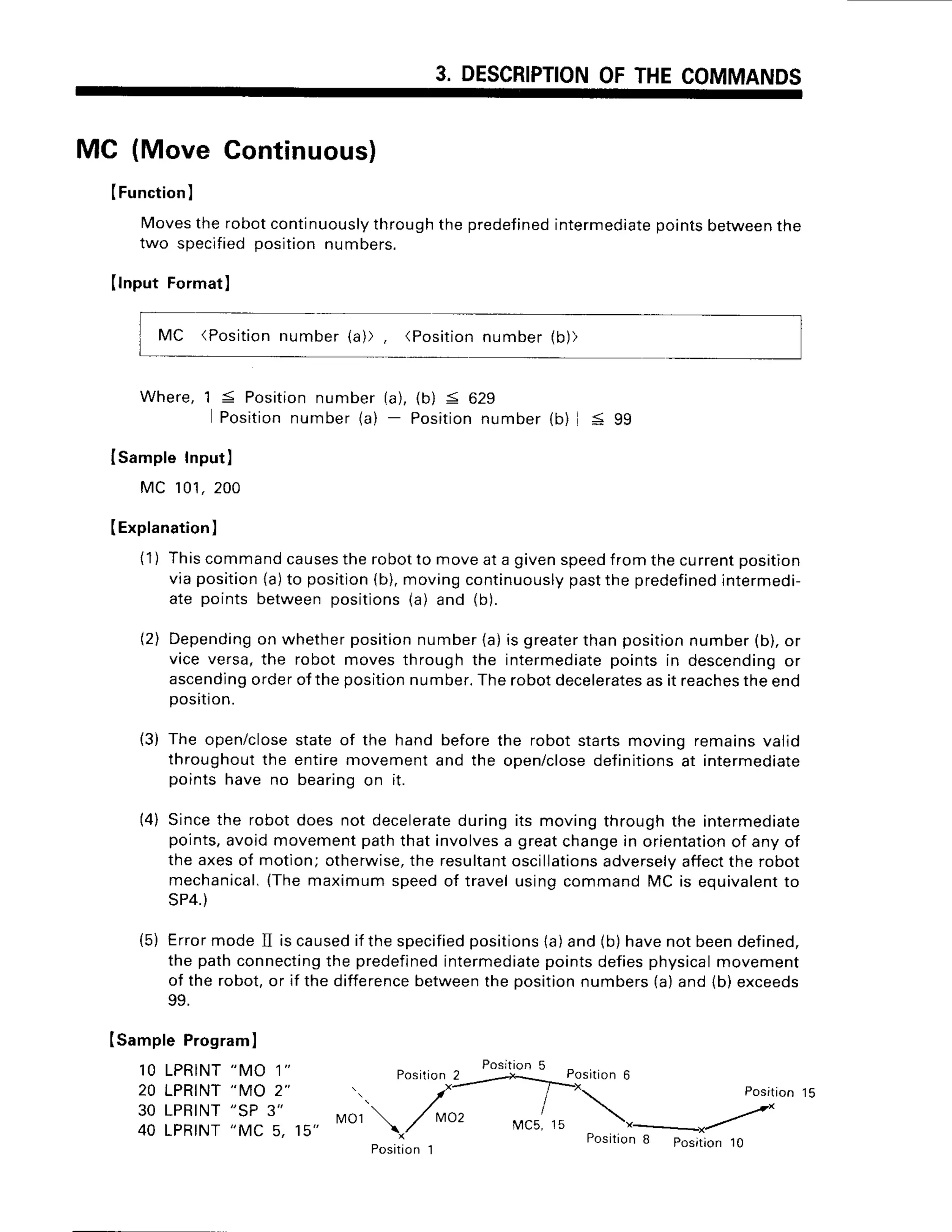 3. DESCRIPTION
OFTHECOMMANDS
MC (Move Continuous)
ISamplePrograml
1 0 L P R I N T
" M A 1 "
20 LPRINT
"MO 2"
30 LPRINT
"SP 3" tl01
40 LPRINT
"MC 5, 15"
(Function
)
Movestherobotcontinuously
throughthepredefined
intermediate
pointsbetween
the
two specified
positionnumbers.
(lnput Format)
MC (Position
number{a)), (Position
number(b))
Where,1 5 Position
number(a),(b) < 629
Position
number
(a)- Position
number
(b) < 99
IsampleInput)
MC 101,
200
(Explanation
)
{1) Thiscommand
causes
therobotto moveata givenspeed
fromthecurrentposition
viaposition
{a)to position
{b),movingcontinuously
pastthe predefined
intermedi-
ate pointsbetweenpositions{a) and (b).
(2) Depending
on whetherposition
number(a)is greater
thanposition
number(b),or
vice versa,the robot movesthroughthe intermediate
pointsin descending
or
ascending
orderoftheposition
number.
Therobotdecelerates
asit reaches
theend
posrrio
n.
(3) The open/closestate of the hand before the robot starts moving remains valid
throughout the entire movement and the open/closedefinitionsat intermediate
points have no bearing on it.
Since the robot does not decelerateduring its moving through the intermediate
points,avoid movement path that involvesa greatchangein orientationof any of
the axes of motion; otherwise,the resultantoscillations
adverselyaffectthe robot
mechanical.(The maximum speed of travel using command MC is equivalentto
SP4.)
Errormode II is causedif the specifiedpositions{a)and (b)havenot beendefined,
the path connectingthe predefinedintermediatepoints defiesphysicalmovement
of the robot,or if the differencebetweenthe positionnumbers (a)and (b) exceeds
oo
t4l
(5)
Posirion5
Posrtion
2
Positio n 1
MC5,
Position6
 