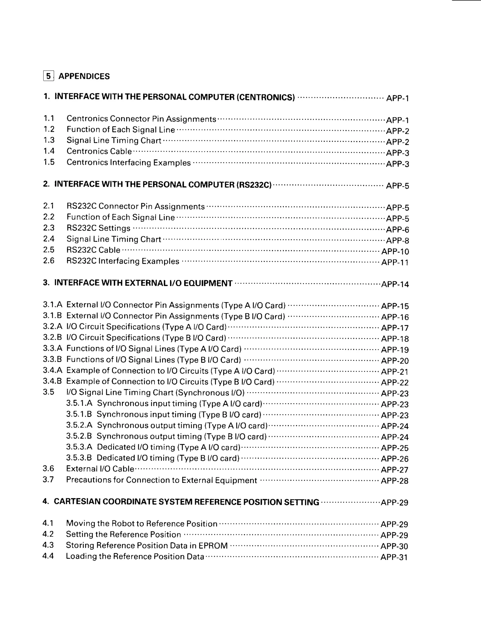 @ neeeruorces
1 . 1
1 . 2
1 . 4
1 . 5
2.
1 1
2.2
2 . 5
APP-1
APP.5
3 . 1 . A
3 . 1
. 8
3.2.8
5 . 5 . 4
3.3.8
3.4.A
3.4.8
3.5
F u n c t i o n
o f E a c h
S i g n a l
L i n e . . .
. . . . . . . . . . . . .
RS232C
Settings
2.5 RS232C
Cable..
2.6 RS232C
Interfacing
Examples
J . O
a ' 7
External
l/OConnector
PinAsslgnments
lType
A l/OCard)..................................App-15
External
l/OConnector
PinAssignments
(Type
B l/OCard)
...'..............................App-16
l / O C i r c u i t S p e c i f i c a t i o n s ( T y p e A l / O C a r d ) . . . . . . . . . . . . . . . . . . . . . . . . ' . . . . . A p p - l 7
l/OCircuit
Specifications
(Type
B l/OCard).
. .......... ..................App-18
Functionsof
l/OSignal
Lines
(Type
A l/OCard)
............ . ...........App-19
Functions
of l/OSignal
Lines
(Type
B l/OCard)
.......
.. . . .............App-20
E x a m p l e o f
C o n n e c t i o n t o l / O C i r c u i t s ( T y p e A l / O C a r d ) . . . . . . . .
. . . . . . . . . ' . . . . . . . . . . . . . . . . A p p - 2 1
E x a m p l e
o fC o n n e c t i o n t o l / O C i r c u i t s ( T y p e B l / O C a r d ) . . . . . . . . . . . . . . . . . . . . . . . . . . . . . . . . . . . . . A p p - 2
l/OSignal
Line
Timing
Chart
(Synchronous
l/O)......... . ............App-23
3 . 5 . 1 . A S y n c h r o n o u s i n p u t t i m i n g ( T y p e A l / O c a r d ) . . . . . . . . . . . . . . . . . . A p p - 2 3
3.5.'l.B
Synchronous
inputtiming
(Type
B l/Ocard).........
. .........App-23
3.5.2.A
Synchronousoutputtiming(TypeAl/Ocard)................ ..App-24
3 . 5 . 2 . 8
S y n c h r o n o u s o u t p u t t i m i n g ( T y p e B l / O c a r d ) . . . . . . . . . . . . . . A p p - 2 4
3.5.3.A
Dedicated
l/Otiming(Type
A t/Ocard)................ ............App-25
3.5.3.8Dedicated
l/OtiminglTypeB l/Ocard) .....App-26
External
l/OCab1e.....
... .....'....APP-27
Precautio
nsforCon
nection
to ExternaI
Equipment ....................APP-28
4. CARTESIAN
COORDINATE
SYSTEM
REFERENCE
4.1 Movingthe
Robotto
Beference
Position....
.. ... ..App-29
4.2 Setting
theReference
Position
..... .... ..............
App-29
4.3 StoringReference
Position
Datain EPROM .........App-30
4.4 Loadingthe
Reference
Position
Data...'......
.. . ..APp-31
 