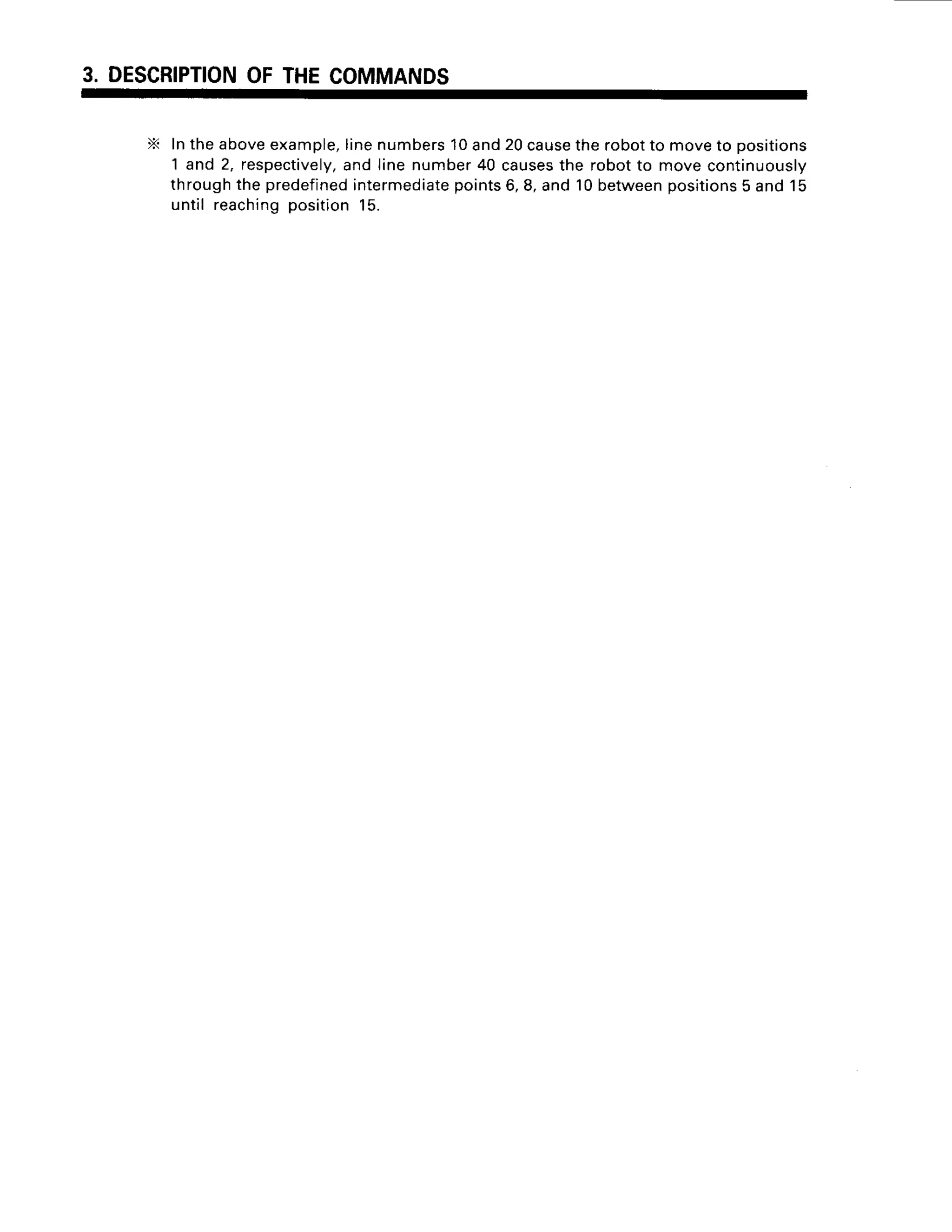 3. DESCRIPTION
OFTHECOMMANDS
X IntheaboveexamDle,
linenumbers10and20cause
therobotto moveto Dositions
1 and 2, respectively,
and linenumber40 causes
the robotto movecontinuously
throughthe predefined
intermediate
points6,8,and 10between
positions
5 and15
untilreaching
position
15.
 