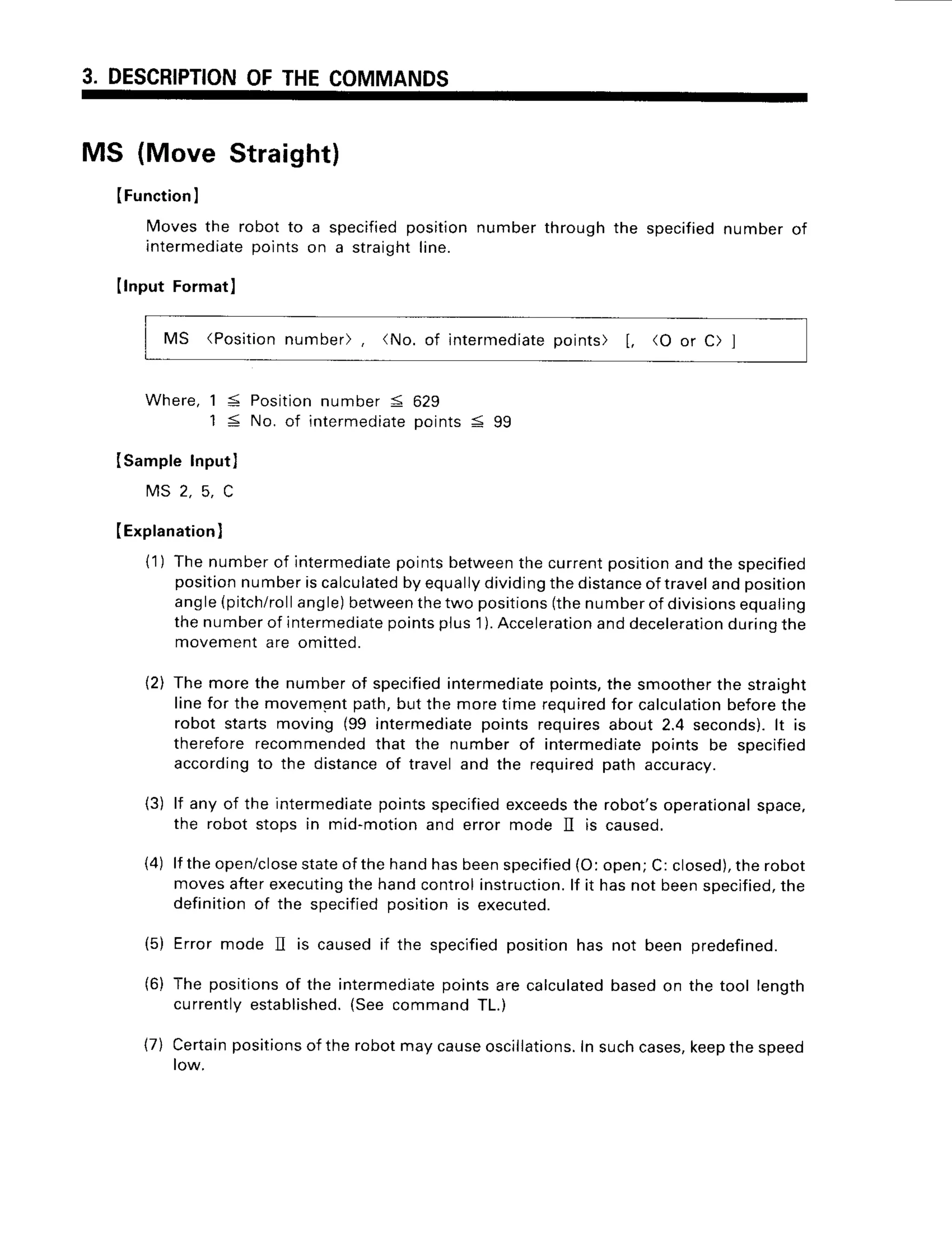3. DESCRIPTION
OFTHECOMMANDS
MS (Move Straight)
(Function
I
Movesthe robot to
intermediate
points
Ilnput Format)
MS (Position
number), (No. of intermediate
points) [, (O or C) ]
Where,1 5 Positionnumber 5 629
1 < No. of rntermediate
points< 99
ISampleInput]
M S 2 , 5 , C
(Explanation
)
{1) Thenumberof intermediate
pointsbetween
thecurrentposltion
andthe specified
position
numberiscalculated
byequally
dividing
thedistance
oftravelandposition
angle(pitch/roll
angle)
between
thetwo positions
(thenumberof divisions
equaling
thenumberof intermediate
pointsplus'1
).Acceleration
anddeceleration
duringthe
movementare omitted.
{2) The morethe numberof specified
intermediate
points,the smoother
the straight
linefor the movementpath,butthe moretime required
for calculation
beforethe
robot startsmoving (99 intermediate
pointsrequiresabout 2.4 seconds).
lt rs
thereforerecommended
that the numberof intermediate
points be specified
according
to the distance
of traveland the requiredpath accuracy.
lf any of the intermediatepoints specifiedexceedsthe robot's operationalspace,
the robot stops in mid-motion and error mode ]I is caused.
lf the open/close
stateof the hand has beenspecified(O: open; C: closed),the robot
moves afterexecutingthe hand controlinstruction.lf it has not beenspecified,
the
definition of the soecified oosition is executed.
(5) Errormode II is causedif the specified
positionhas not been predefined.
(6) The positionsof the intermediatepoints are calculatedbased on the tool length
currently established.(See command TL.)
(7) Certain
positions
of therobotmaycause
oscillations.
Insuchcases,
keep
thespeed
low.
a specified
positionnumberthroughthe specified
numberof
on a straight
line.
(3)
(4)
 