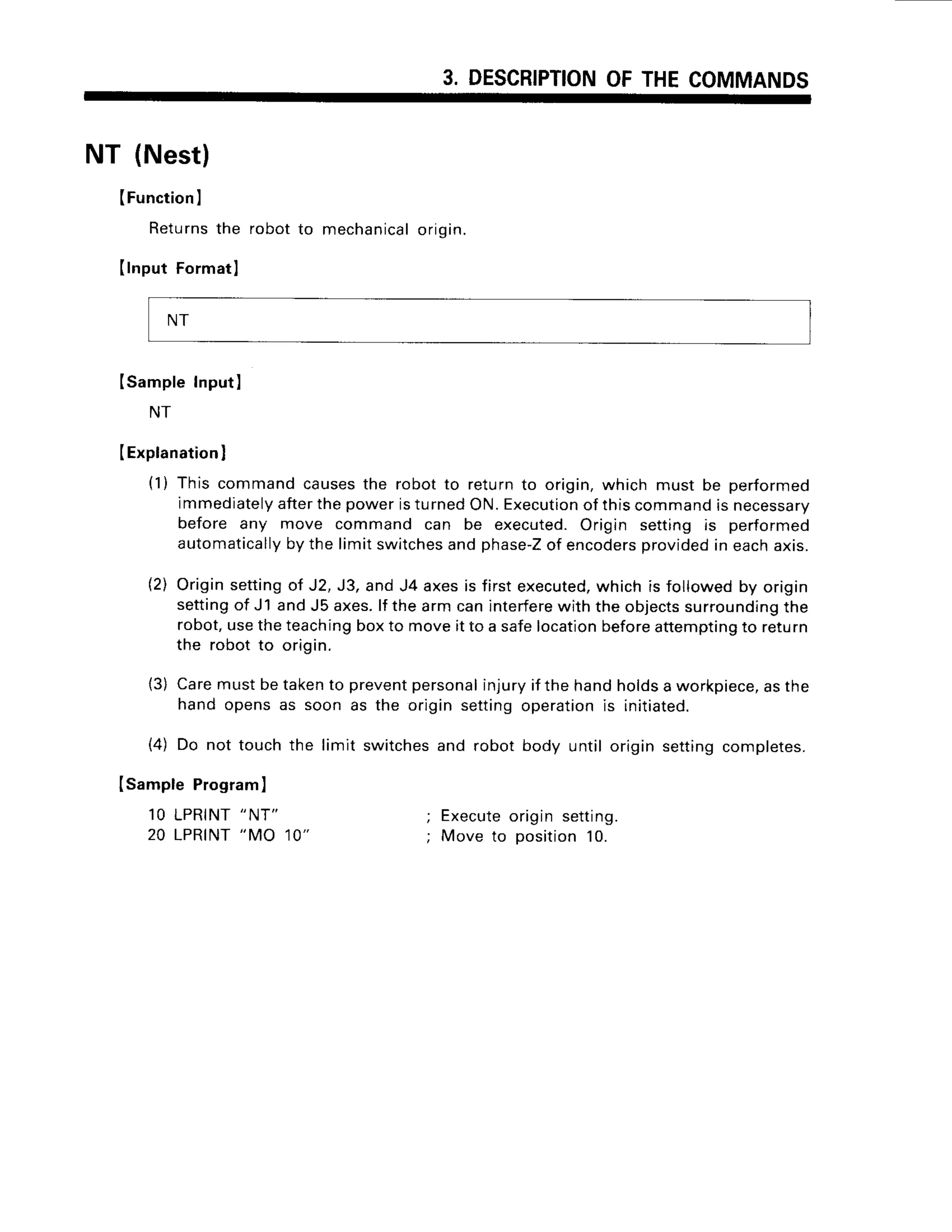 3. DESCRIPTION
OFTHECOMMANDS
NT (Nest)
(Function
I
Returns
the robotto mechanical
origin.
Ilnput Formatl
ISampleInputI
NT
IExplanation
I
(1) This commandcausesthe robotto returnto origin,which must be performed
immediately
afterthepoweristurnedON.Execution
of thiscommandis necessary
before any move command can be executed.Origin setting is performed
automatically
bythe limitswitches
andphase-Z
of encoders
provided
in eachaxis.
(2) Originsettingof J2,J3,andJ4 axesis firstexecuted,
whichis followedby origrn
settingof J1 andJ5 axes.lf thearmcaninterfere
with theobjects
surrounding
the
robot,usetheteachingboxto moveit to a safelocationbeforeattemptingto return
the robotto origin.
(3) Caremustbetakento prevent
personal
injuryif thehandholdsa workpiece,
asthe
hand opensas soon as the originsettingoperationis initiated.
(4) Do not touchthe limit switches
and robot body until originsettingcompletes.
Isample Program
)
10 LPRINT"NT"
; Execute
origin setting.
20 LPRINT
"MO 10" ; Moveto oosition
10.
NT
 