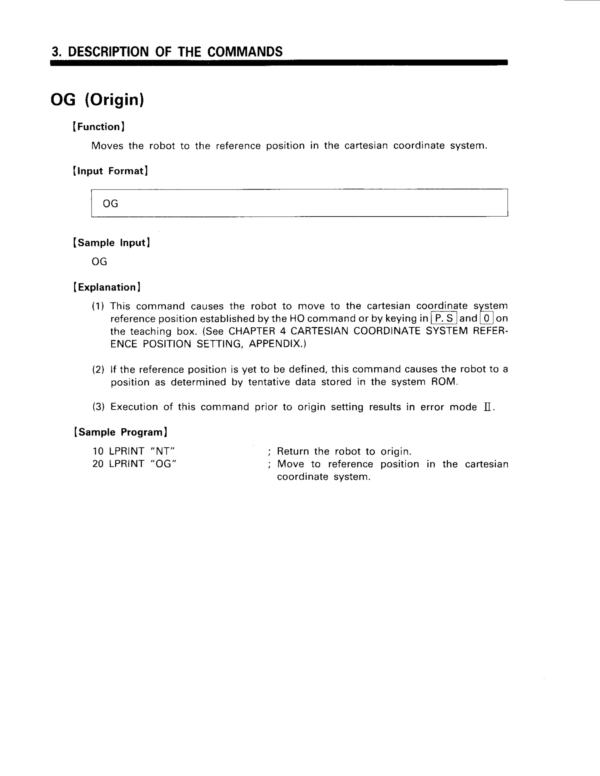 3. DESCRIPTION
OFTHECOMMANDS
OG (Origin)
IFunction
)
Movesthe robot to the reference
positionin the cartesian
coordinate
system.
Ilnput Formatl
(sampleInput
I
ULr
IExplanation
I
(1) This commandcausesthe robot to move to the cartesian
coordinate
syqem
reference
position
established
bytheHOcommand
or by keying
inI P.S and 0 on
the teachingbox. (SeeCHAPTER
4 CARTESIAN
COORDINATE
SYSTEM
REFER-
ENCEPOSITION
SETTING,
APPENDIX.)
{2) lf the reference
positionis yet to be defined.
thiscommandcauses
the robotto a
positionas determined
by tentativedata storedin the systemROM.
(3) Execution
of this commandprior to originsettingresultsin error mode II.
ISampleProgram
)
1OLPRINT
"NT"
20 LPRINT
"OG"
; Returnthe robotto origin
;Move to referenceposition in the cartesian
coordinate
system.
 