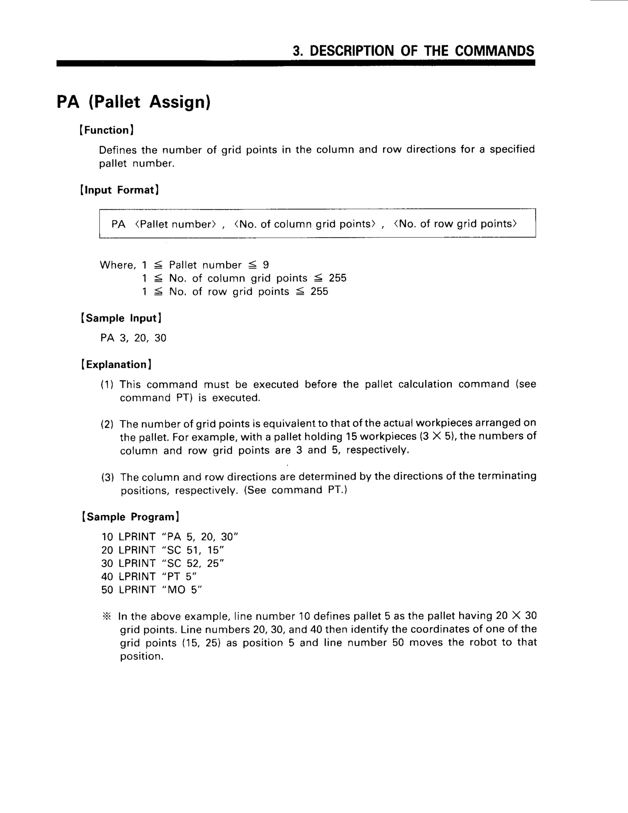 3. DESCRIPTION
OFTHECOMMANDS
PA (PalletAssign)
IFunction
I
Defines
the number
of gridpoints
in thecolumn
androwdirections
for a specified
Da
llet number.
Ilnput Format)
PA (Palletnumber), (No.of columngrid points), (No.of row grid points)
W h e r e ,
1 3 P a l l e t
n u m b e r5 9
1 < No. of columngrid points< 255
1 < No. of row orid oointsS 255
ISampleInputI
PA 3. 20. 30
IExplanation
I
(1) This commandmust be executedbeforethe palletcalculation
command{see
commandPT) is executed.
(2) Thenumber
ofgridpointsisequivalenttothatof
theactual
workpieces
arranged
on
thepallet.
Forexample,
with a palletholding15workpieces
(3X 5),thenumbers
of
columnand row grid pointsare 3 and 5, respectively.
(3) Thecolumnandrow directions
aredetermined
by thedirections
oftheterminating
positions,
respectively.
(SeecommandPT.)
Isample Programl
10 LPRINT
"PA 5, 20,30"
20 LPRINT
"SC 51, 15"
30 LPRINT
"SC 52, 25"
40 LPRINT
"PT 5"
50 LPRINT
"MO 5"
X Inthe aboveexample,
linenumber10defines
pallet5 asthe pallethaving20 X 30
gridpoints.
Linenumbers
20,30,and40thenidentify
thecoordinates
of oneof the
grid points(15.25) as position5 and line number50 movesthe robotto that
oosition.
 