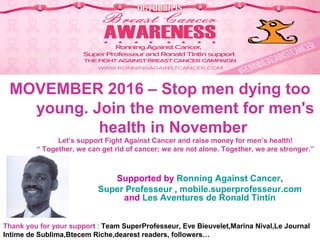 MOVEMBER 2016 – Stop men dying too
young. Join the movement for men's
health in November
Let’s support Fight Against Cancer and raise money for men’s health!
“ Together, we can get rid of cancer; we are not alone. Together, we are stronger.”
Supported by Ronning Against Cancer,
Super Professeur , mobile.superprofesseur.com
and Les Aventures de Ronald Tintin
Thank you for your support : Team SuperProfesseur, Eve Bieuvelet,Marina Nival,Le Journal
Intime de Sublima,Btecem Riche,dearest readers, followers…
 