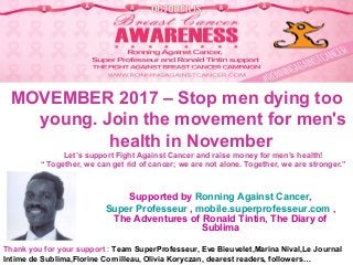 MOVEMBER 2017 – Stop men dying too
young. Join the movement for men's
health in November
Let’s support Fight Against Cancer and raise money for men’s health!
“ Together, we can get rid of cancer; we are not alone. Together, we are stronger.”
Supported by Ronning Against Cancer,
Super Professeur , mobile.superprofesseur.com ,
The Adventures of Ronald Tintin, The Diary of
Sublima
Thank you for your support : Team SuperProfesseur, Eve Bieuvelet,Marina Nival,Le Journal
Intime de Sublima,Florine Cornilleau, Olivia Koryczan, dearest readers, followers…
 