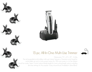 15 pc. All-In-One Multi-Use Trimmer
Dimensions: 7.5” x 12” x 10” - 2.4 lbs
This rechargeable/cord/cordless multi-use trimmer features a 5-position pivot head for
comfortable use and a turbo power button for 15% more power to cut the thickest
facial hair easily. Taper Control adjusts blade-height for more cutting length options including
ultra-low settings for the popular 2-day shaved look! Available in Silver/Black.
 