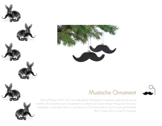 Mustache Ornament
Each of these 4-3/4” (12.1) cm wide plastic Mustache Ornaments captures the proud
tradition of mustaches past and present in a sleek and classy design. Hang one from your
backpack or rearview mirror or put one on a Christmas tree to give it some gentlemanly
flair! Comes with a string for hanging.
 