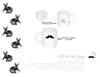 450 mL. Mo’ Mug
Dimensions: 3.625” Diameter x 4” H
Ceramic with Glossy finish. Holds up to 450 ml. (15 oz.). Ergonomic ‘C’ handle.
BPA free and FDA compliant. Dishwasher safe. Available in White. Includes preprinted
moustache graphic on one side (choose from 3 moustache styles) plus a
one colour logo on the other side.
 
