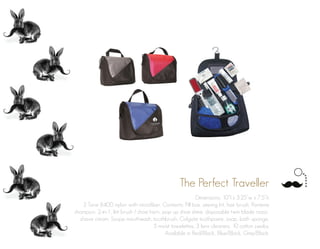 The Perfect Traveller
Dimensions: 10”l x 3.25”w x 7.5”h
2 Tone 840D nylon with microfiber. Contents: Pill box, sewing kit, hair brush, Pantene
shampoo, 2-in-1, lint brush / shoe horn, pop up shoe shine, disposable twin blade razor,
shave cream, Scope mouthwash, toothbrush, Colgate toothpaste, soap, bath sponge,
5 moist towelettes, 3 lens cleaners, 10 cotton swabs.
Available in Red/Black, Blue/Black, Grey/Black.
 