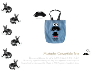 Mustache Convertible Tote
Dimensions: Unfolded 16-1/4” x 15-1/2”; Folded - 5-1/4” x 3-3/4”
Full tote bag in grey folds neatly into shiny black zippered mustache pouch.
Guaranteed to make you smile! Made of 190T Polyester. Available in Grey.
 