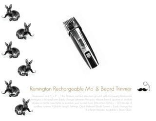 Remington Rechargeable Mo’ & Beard Trimmer
Dimensions: 4” x 6” x 8” - 1 lbs. Titanium coated, precision ground, self-sharpening blades are
Remington’s sharpest ever. Easily change between the quick release beard, goatee or stubble
blades to create new styles or maintain your current look. Lithium Ion Battery – 120 minutes of
cordless runtime. 9 Lock-In Length Settings. Quick Release Blade System – Easily change the
3 different blades. Available in Black/Silver.
 