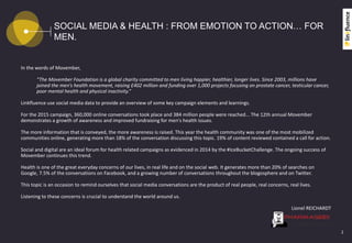 SOCIAL MEDIA & HEALTH : FROM EMOTION TO ACTION… FOR
MEN.
In the words of Movember,
“The Movember Foundation is a global charity committed to men living happier, healthier, longer lives. Since 2003, millions have
joined the men’s health movement, raising £402 million and funding over 1,000 projects focusing on prostate cancer, testicular cancer,
poor mental health and physical inactivity.”
Linkfluence use social media data to provide an overview of some key campaign elements and learnings.
For the 2015 campaign, 360,000 online conversations took place and 384 million people were reached... The 12th annual Movember
demonstrates a growth of awareness and improved fundraising for men's health issues.
The more information that is conveyed, the more awareness is raised. This year the health community was one of the most mobilized
communities online, generating more than 18% of the conversation discussing this topic. 19% of content reviewed contained a call for action.
Social and digital are an ideal forum for health related campaigns as evidenced in 2014 by the #IceBucketChallenge. The ongoing success of
Movember continues this trend.
Health is one of the great everyday concerns of our lives, in real life and on the social web. It generates more than 20% of searches on
Google, 7.5% of the conversations on Facebook, and a growing number of conversations throughout the blogosphere and on Twitter.
This topic is an occasion to remind ourselves that social media conversations are the product of real people, real concerns, real lives.
Listening to these concerns is crucial to understand the world around us.
Lionel REICHARDT
2
 