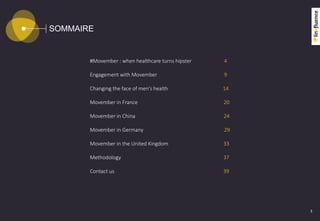 SOMMAIRE
3
#Movember : when healthcare turns hipster 4
Engagement with Movember 9
Changing the face of men’s health 14
Movember in France 20
Movember in China 24
Movember in Germany 29
Movember in the United Kingdom 33
Methodology 37
Contact us 39
 