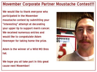 Movember Corporate Partner Moustache Contest!!!
We would like to thank everyone who
participated in the Movember
moustache contest by submitting your
"interesting" attempt at decorating
your upper lip to support men's cancer.
We received numerous entries and
would like to congratulate Adam
Heemeyer for taking home the prize.

Adam is the winner of a Wild MO Bros
hat.

We hope you all take part in this great
cause next Movember!
 