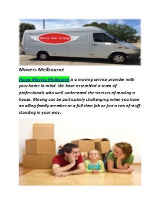Movers Melbourne House Moving Melbourne is a moving service provider with your home in mind. We have assembled a team of professionals who well understand the stresses of moving a house. Moving can be particularly challenging when you have an ailing family member or a full-time job or just a ton of stuff standing in your way. 
 