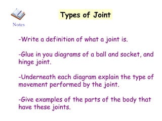 Types   of Joint -Write a definition of what a joint is. -Glue in you diagrams of a ball and socket, and hinge joint. -Underneath each diagram explain the type of movement performed by the joint. -Give examples of the parts of the body that have these joints. Notes 