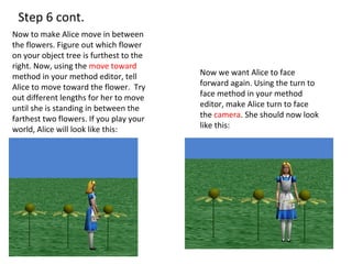 Step 6 cont.  Now to make Alice move in between the flowers. Figure out which flower on your object tree is furthest to the right. Now, using the  move toward  method in your method editor, tell Alice to move toward the flower.  Try out different lengths for her to move until she is standing in between the farthest two flowers. If you play your world, Alice will look like this: Now we want Alice to face forward again. Using the turn to face method in your method editor, make Alice turn to face the  camera . She should now look like this: 