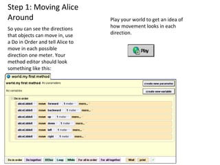 Step 1: Moving Alice Around So you can see the directions that objects can move in, use a Do in Order and tell Alice to move in each possible direction one meter. Your method editor should look something like this:  Play your world to get an idea of how movement looks in each direction.  