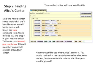 Step 2: Finding Alice’s Center Let’s find Alice’s center so we know what she’ll look like when we tell her to turn or roll.  Select the  turn  command from Alice’s method list, and drop it in your method editor. Tell her to turn  forward  one revolution . This will make her do one full rotation around her center.  Your method editor will now look like this:  Play your world to see where Alice’s center is. You should notice that her center is somewhere between her feet, because when she rotates, she disappears into the ground!  