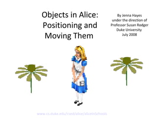 Objects in Alice: Positioning and Moving Them  By Jenna Hayes under the direction of Professor Susan Rodger Duke University  July 2008 www.cs.duke.edu/csed/alice/aliceInSchools 