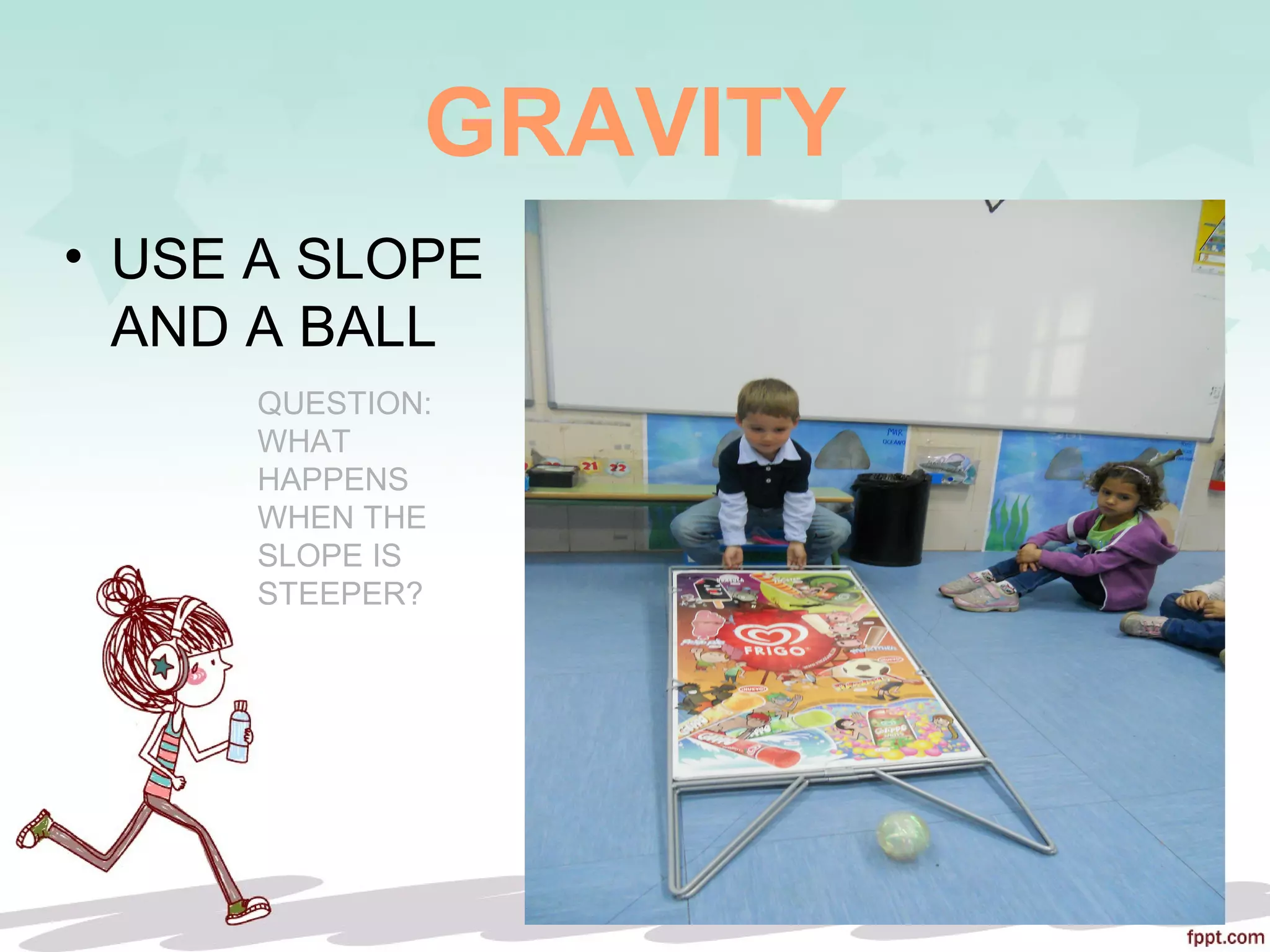 GRAVITY
• USE A SLOPE
AND A BALL
QUESTION:
WHAT
HAPPENS
WHEN THE
SLOPE IS
STEEPER?