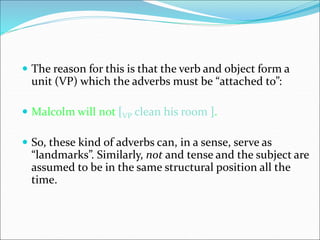  The reason for this is that the verb and object form a
unit (VP) which the adverbs must be “attached to”:
 Malcolm will not [VP clean his room ].
 So, these kind of adverbs can, in a sense, serve as
“landmarks”. Similarly, not and tense and the subject are
assumed to be in the same structural position all the
time.
 