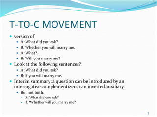 T-TO-C MOVEMENT
 version of
 A: What did you ask?
 B: Whether you will marry me.
 A: What?
 B: Will you marry me?
 Look at the following sentences?
 A: What did you ask?
 B: If you will marry me.
 Interim summary: a question can be introduced by an
interrogative complementizer or an inverted auxiliary.
 But not both:
 A: What did you ask?
 B: Whether will you marry me?
2
*
 
