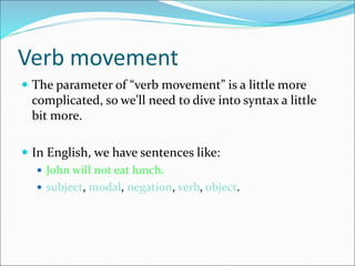 Verb movement
 The parameter of “verb movement” is a little more
complicated, so we’ll need to dive into syntax a little
bit more.
 In English, we have sentences like:
 John will not eat lunch.
 subject, modal, negation, verb, object.
 