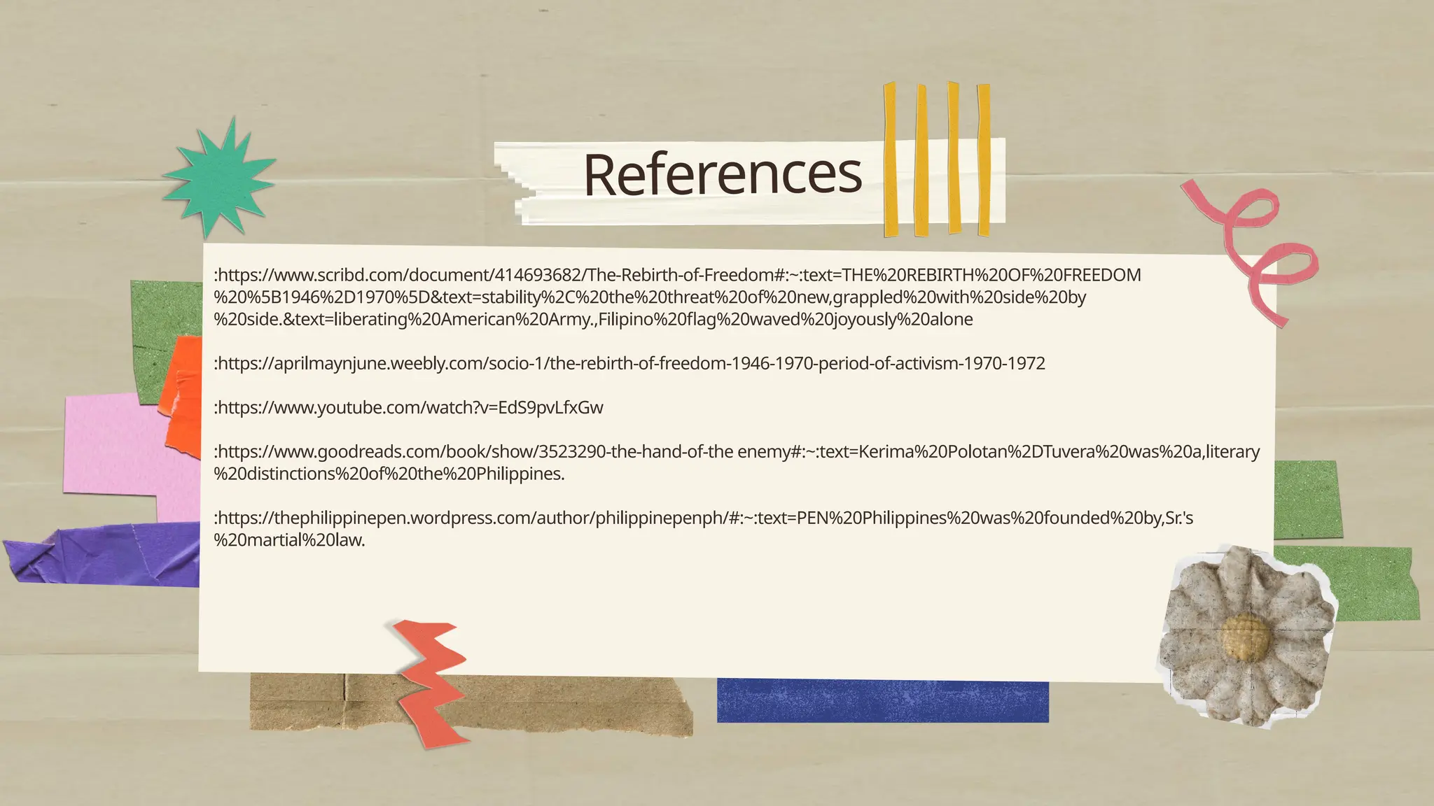 References
:https://www.scribd.com/document/414693682/The-Rebirth-of-Freedom#:~:text=THE%20REBIRTH%20OF%20FREEDOM
%20%5B1946%2D1970%5D&text=stability%2C%20the%20threat%20of%20new,grappled%20with%20side%20by
%20side.&text=liberating%20American%20Army.,Filipino%20flag%20waved%20joyously%20alone
:https://aprilmaynjune.weebly.com/socio-1/the-rebirth-of-freedom-1946-1970-period-of-activism-1970-1972
:https://www.youtube.com/watch?v=EdS9pvLfxGw
:https://www.goodreads.com/book/show/3523290-the-hand-of-the enemy#:~:text=Kerima%20Polotan%2DTuvera%20was%20a,literary
%20distinctions%20of%20the%20Philippines.
:https://thephilippinepen.wordpress.com/author/philippinepenph/#:~:text=PEN%20Philippines%20was%20founded%20by,Sr.'s
%20martial%20law.
 