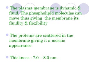 The plasma membrane is dynamic &
fluid. The phospholipid molecules can
move thus giving the membrane its
fluidity & flexibility
The proteins are scattered in the
membrane giving it a mosaic
appearance
Thickness : 7.0 – 8.0 nm.
 