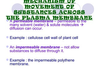 MECHANISM OF
MOVEMENT OF
SUBSTANCES ACROSS
THE PLASMA MEMBRANE
A permeable membrane – permeable to the
many solvent (water) & solute molecules 
diffusion can occur.
Example : cellulose cell wall of plant cell
An impermeable membrane – not allow
substances to diffuse through it.
Example : the impermeable polythene
membrane.
 