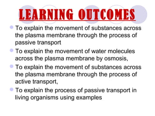 LEARNING OUTCOMES
To explain the movement of substances across
the plasma membrane through the process of
passive transport
To explain the movement of water molecules
across the plasma membrane by osmosis,
To explain the movement of substances across
the plasma membrane through the process of
active transport,
To explain the process of passive transport in
living organisms using examples
 