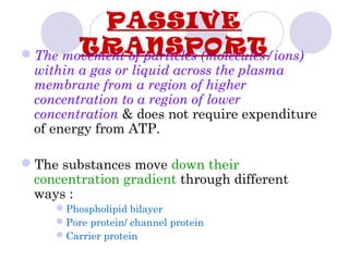 PASSIVE
TRANSPORTThe movement of particles (molecules/ions)
within a gas or liquid across the plasma
membrane from a region of higher
concentration to a region of lower
concentration & does not require expenditure
of energy from ATP.
The substances move down their
concentration gradient through different
ways :
Phospholipid bilayer
Pore protein/ channel protein
Carrier protein
 